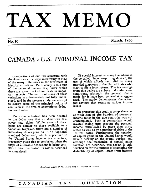 handle is hein.journals/taxmmo10 and id is 1 raw text is: 






TAX


No. 10


MEMO


March,   1956


CANADA - U.S. PERSONAL INCOME TAX


   Comparisons of our tax structure with
the American are always interesting in view
of the many differences in the treatment of
identical situations. Particularly is this true
of the personal income tax, under which
there are some marked contrasts in impor-
tant respects. The nature of many of these
variations is unfortunately not fully under-
stood, and in the present study we attempt
to clarify some of the principal points of
confusion in the area of exemptions, deduc-
tions and rates.

   Particular attention has been devoted
to the deductions that an American tax-
payer may  claim. While  some of these
items are similar to those available to a
Canadian taxpayer, there are a number of
interesting divergencies. The optional
standard deduction, which is peculiar to
the United States income tax  structure,
frequently gives rise to confusion when the
scope of allowable deductions is being com-
pared. For this reason its role is described
in some detail.


   Of special interest to many Canadians is
the so-called income-splitting device, the
use of which affords tax relief to many
married taxpayers in the United States who
elect to file a joint return. The tax savings
from this device are substantial under some
conditions, although the general claims
made  for it have been somewhat exagger-
ated. The study demonstrates the actual
tax savings that result at various income
levels.

   In preparing this study a comprehensive
comparison  of the burden  of personal
income taxes in the two countries was not
contemplated. Such a  comparison would
involve taking into account the personal
income taxes levied by more than thirty
states as well as by a number of cities in the
United States. Furthermore the taxation
of capital gains in the United States would
have a bearing on the overall burden; and
although the mechanics of capital gains
taxation are described, this aspect is only
touched on for the purpose of examining the
deductibility of capital losses from income.


Additional copies of this Memo may be obtained on request.


TAX  FOUNDATION


wftft


CANADIAN


