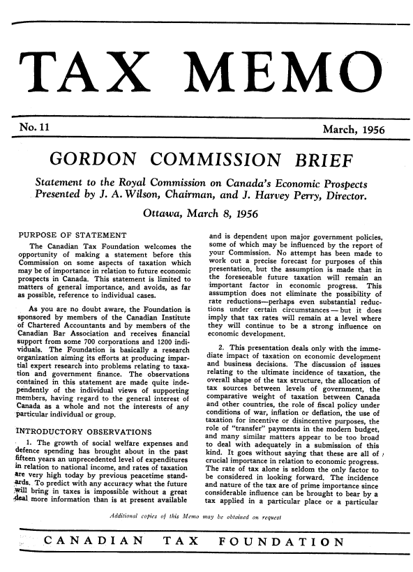 handle is hein.journals/taxmmo11 and id is 1 raw text is: 









TAX


MEMO


No.  11


March, 1956


    GORDON COMMISSION BRIEF

Statement to the Royal Commission on Canada's Economic Prospects
Presented by J. A. Wilson, Chairman, and J. Harvey Perry, Director.

                            Ottawa, March 8, 1956


PURPOSE OF STATEMENT
    The  Canadian Tax Foundation welcomes  the
 opportunity of making a  statement before this
 Commission  on some  aspects of taxation which
 may be of importance in relation to future economic
 prospects in Canada. This statement is limited to
 matters of general importance, and avoids, as far
 as possible, reference to individual cases.

    As you are no doubt aware, the Foundation is
 sponsored by members of the Canadian Institute
 of Chartered Accountants and by members of the
 Canadian Bar  Association and receives financial
 support from some 700 corporations and 1200 indi-
 viduals. The Foundation is basically a research
 organization aiming its efforts at producing impar-
 tial expert research into problems relating to taxa-
 tion and government finance. The observations
 contained in this statement are made quite inde-
 pendently of the individual views of supporting
 members, having regard to the general interest of
 Canada as a whole and not the interests of any
 particular individual or group.

 INTRODUCTORY OBSERVATIONS
   1. The growth  of social welfare expenses and
 defence spending has brought about in the past
 fifteen years an unprecedented level of expenditures
 in relation to national income, and rates of taxation
 are very high today by previous peacetime stand-
 rds. To predict with any accuracy what the future
 ,Will bring in taxes is impossible without a great
deal more information than is at present available


and  is dependent upon major government policies,
some  of which may be influenced by the report of
your  Commission. No  attempt has been made to
work   out a precise forecast for purposes of this
presentation, but the assumption is made that in
the  foreseeable future taxation will remain an
important  factor in  economic progress. This
assumption  does not eliminate the possibility of
rate  reductions-perhaps even substantial reduc-
tions under  certain circumstances - but it does
imply  that tax rates will remain at a level where
they  will continue to be a strong influence on
economic development.

    2. This presentation deals only with the imme-
 diate impact of taxation on economic development
 and business decisions. The discussion of issues
 relating to the ultimate incidence of taxation, the
 overall shape of the tax structure, the allocation of
 tax sources between levels of government, the
 comparative weight of taxation between Canada
 and other countries, the role of fiscal policy under
 conditions of war, inflation or deflation, the use of
 taxation for incentive or disincentive purposes, the
 role of transfer payments in the modern budget,
 and many similar matters appear to be too broad
 to deal with adequately in a submission of this
 kind. It goes without saying that these are all of
 crucial importance in relation to economic progress.
 The rate of tax alone is seldom the only factor to
 be considered in looking forward. The incidence
 and nature of the tax are of prime importance since
 considerable influence can be brought to bear by a
tax applied in a particular place or a particular


Additional copies of this Memo may be obtained on request


CANADIAN  TAX  FOUNDATION


