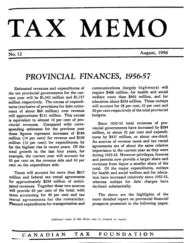 handle is hein.journals/taxmmo12 and id is 1 raw text is: 






TAX MEMO



No.  12                                                           August,   1956


PROVINCIAL FINANCES,


   Estimated revenues and expenditures of
the ten provincial governments for the cur-
rent year will be $1,542 million and $1,757
million respectively. The excess of expendi-
tures (exclusive of provisions for debt retire-
ment  of about $64 million) over revenue
will approximate $151 million. This excess
is equivalent to almost 10 per cent of pro-
vincial revenues. Compared  with corre-
sponding estimates for the previous year
these figures represent increases of $184
million (14 per cent) for revenue and $190
million (12 per cent) for expenditures, by
far the highest rise in recent years. Of the
total growth in the last four years, for
example, the current year will account for
65 per cent on the revenue side and 43 per
cent on the expenditure side.

   Taxes will account for more than $617
million and federal tax rental agreements
for approximately $354 million of antici-
pated revenues. Together these two sources
will provide 63 per cent of the total, with
taxes accounting for 40 per cent and tax
rental agreements   for the remainder.
Planned expenditures for transportation and


1956-57


communications (largely highways)  will
require $488 million, for health and social
welfare more than $405  million, and for
education about $354 million. These outlays
will account for 28 per cent, 23 per cent and
20 per cent respectively of the total provincial
budgets.

   Since 1952-53 total revenues of pro-
vincial governments have increased by $284
million, or about 23 per cent and expendi-
tures by $437 million, or about one-third.
As sources of revenue taxes and tax rental
agreements are of about the same relative
importance in the current year as they were
during 1952-53. However privileges, licences
and permits now provide a larger share and
revenues from liquor a smaller share of the
total. Of the major expenditures, outlays
for health and social welfare and for educa-
tion have increased relatively since 1952-53,
whereas  outlays for debt charges have
declined substantially.

   The  above are the  highlights of the
more detailed report on provincial financial
prospects presented in the following pages.


Additional copies of this Memo may be obtained on request


CANADIAN  TAX  FOUNDATION



