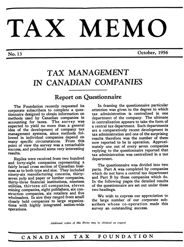 handle is hein.journals/taxmmo13 and id is 1 raw text is: 






TAX


No.  13


MEMO


October,  1956


       TAX MANAGEMENT

IN CANADIAN COMPANIES


           Report on Questionnaire


   The Foundation recently requested its
corporate subscribers to complete a ques-
tionnaire designed to obtain information on
methods used by  Canadian companies in
accounting for taxes. The  survey was
expected to yield no more than a general
idea of the development of company tax
management  systems, since methods fol-
lowed in individual companies depend on
many  specific circumstances. From this
point of view the survey was a remarkable
success, and produced some very interesting
results.
   Replies were received from two hundred
and forty-eight companies representing a
fairly broad cross section of Canadian busi-
ness as to both type and size. They included
ninety-six manufacturing concerns, thirty-
seven pulp and paper or lumber companies,
thirty-three financial institutions, nineteen
utilities, thirteen oil companies, eleven
mining companies, eight publishers, six con-
struction companies, six retailers and five
wholesalers. In size they ranged from small
closely held companies to large organiza-
tions with highly integrated nation-wide
operations.


   In framing the questionnaire particular
attention was given to the degree to which
tax administration is centralized in one
department of the company. The ultimate
in centralization appears to take the form of
a central tax department. Such departments
are a comparatively recent development in
tax administration and one of the surprising
results therefore was the number of them
now reported to be in operation. Approxi-
mately one out of every seven companies
replying to the questionnaire reported that
tax administration was centralized in a tax
department.
   The questionnaire was divided into two
parts. Part A was completed by companies
which do not have a central tax department
and Part B by those companies which do.
In the following pages the detailed results
of the questionnaire are set out under these
two headings.
   We  wish to express our appreciation to
the large number of our  corporate sub-
scribers whose co-operation  made this
survey an outstanding success.


Additional copies of this Memo may be obtained on request


CANADIAN  TAX  FOUNDATION



