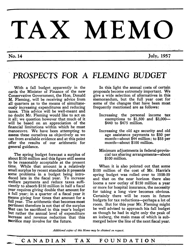 handle is hein.journals/taxmmo14 and id is 1 raw text is: 






TAX MEMO



No.  14                                                              July, 1957




  PROSPECTS FOR A FLEMING BUDGET


   With  a fall budget apparently in the
cards the Minister of Finance of the new
Conservative Government, the Hon. Donald
M. Fleming, will be receiving advice from
all quarters as to the means of simultane-
ously increasing expenditures and reducing
taxes. This advice will be well-meant and
no doubt Mr. Fleming would like to act on
it all; we question however that much of it
will be based on an appreciation of the
financial limitations within which he must
manoeuvre. We   have been attempting to
assess these ourselves as objectively as we
can from available evidence and at this point
offer the results of our arithmetic for
general guidance.
   The spring budget forecast a surplus of
about $150 million and this figure still seems
to be reasonably acceptable at the present
time. While that amount  is a relatively
small surplus by recent standards it presents
some  problems in a budget being intro-
duced late in the fiscal year. To increase
welfare payments and reduce taxes suffi-
ciently to absorb $150 million in half a fiscal
year requires giving double that amount for
a full year; in a quarter of a fiscal year it
?means giving four times that amount for a
full year. The arithmetic that becomes most
pertinent therefore is not that of the surplus
that can be sacrificed in this year's budget
but rather the annual level of expenditure
increase and revenue reduction that this
sacrifice may involve for the future.


   In this light the annual costs of certain
proposals become extremely important. We
give a wide selection of alternatives in this
memorandum,  but  the full year cost for
some of the changes that have been most
frequently mentioned are as follows:


Increasing the personal
   exemptions to $1,500
   $440 to $475 million.


income   tax
and $3,000-


   Increasing the old age security and old
      age assistance payments to $50 per
      month-about  $44 million; to $55 per
      month-about  $100 million.

   Minimum  adjustments in federal-provin-
      cial tax sharing arrangements-about
      $100 million.

   When  it is also pointed out that some
$100 million of the cost of Mr. Harris's
spring budget was rolled over to 1958-59
and that on the near horizon there also
looms a new outlay of $150 million a year
or more for hospital insurance, the necessity
for taking a long view becomes obvious.
Certainly there will be room in  future
budgets for tax reductions-perhaps a lot of
room. But for this year Mr. Fleming might
be well advised to approach his fall budget
as though he had in sight only the peak of
an iceberg, the main mass of which is sub-
merged below the line of the next fiscal year.


Additional copies of this Memo may be obtained on request.


CANADIAN TAX FOUNDATION


CANADIAN


TAX  FOUNDATION


