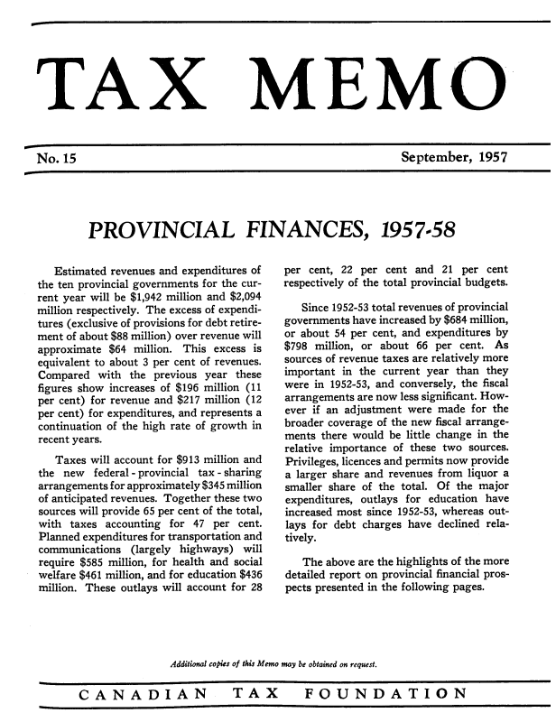 handle is hein.journals/taxmmo15 and id is 1 raw text is: 







                                     MEM



No.  15                                                        September, 1957


PROVINCIAL FINANCES,


   Estimated revenues and expenditures of
the ten provincial governments for the cur-
rent year will be $1,942 million and $2,094
million respectively. The excess of expendi-
tures (exclusive of provisions for debt retire-
ment of about $88 million) over revenue will
approximate $64  million. This excess is
equivalent to about 3 per cent of revenues.
Compared   with the previous year these
figures show increases of $196 million (11
per cent) for revenue and $217 million (12
per cent) for expenditures, and represents a
continuation of the high rate of growth in
recent years.
   Taxes will account for $913 million and
the  new  federal - provincial tax - sharing
arrangements for approximately $345 million
of anticipated revenues. Together these two
sources will provide 65 per cent of the total,
with  taxes accounting for 47  per cent.
Planned expenditures for transportation and
communications  (largely highways)  will
require $585 million, for health and social
welfare $461 million, and for education $436
million. These outlays will account for 28


1957-58


per cent, 22 per  cent and 21  per cent
respectively of the total provincial budgets.

   Since 1952-53 total revenues of provincial
governments have increased by $684 million,
or about 54 per cent, and expenditures by
$798 million, or about 66 per  cent. As
sources of revenue taxes are relatively more
important in the current year than they
were in 1952-53, and conversely, the fiscal
arrangements are now less significant. How-
ever if an adjustment were made  for the
broader coverage of the new fiscal arrange-
ments there would be little change in the
relative importance of these two sources.
Privileges, licences and permits now provide
a larger share and revenues from liquor a
smaller share of the total. Of the major
expenditures, outlays for education have
increased most since 1952-53, whereas out-
lays for debt charges have declined rela-
tively.

   The above are the highlights of the more
detailed report on provincial financial pros-
pects presented in the following pages.


Additional copies of this Memo may be obtained on request.


CANADIAN  TAX  FOUNDATION


