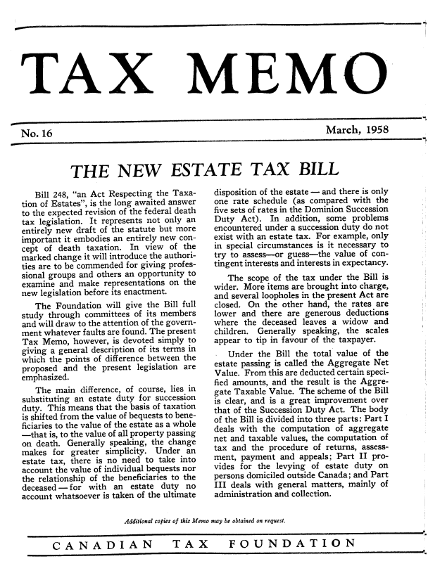 handle is hein.journals/taxmmo16 and id is 1 raw text is: 







TAX MEMO



No.  16                                                             March,   1958


THE NEW ESTATE TAX BILL


   Bill 248, an Act Respecting the Taxa-
tion of Estates, is the long awaited answer
to the expected revision of the federal death
tax legislation. It represents not only an
entirely new draft of the statute but more
important it embodies an entirely new con-
cept of death  taxation. In view of the
marked change it will introduce the authori-
ties are to be commended for giving profes-
sional groups and others an opportunity to
examine and  make representations on the
new legislation before its enactment.
   The  Foundation will give the Bill full
study through committees of its members
and will draw to the attention of the govern-
ment whatever faults are found. The present
Tax  Memo,  however, is devoted simply to
giving a general description of its terms in
which the points of difference between the
proposed and  the present legislation are
emphasized.
   The  main difference, of course, lies in
substituting an estate duty for succession
duty. This means that the basis of taxation
is shifted from the value of bequests to bene-
ficiaries to the value of the estate as a whole
-that is, to the value of all property passing
on death. Generally speaking, the change
makes  for greater simplicity. Under an
estate tax, there is no need to take into
account the value of individual bequests nor
the relationship of the beneficiaries to the
deceased - for with  an estate duty  no
account whatsoever is taken of the ultimate


disposition of the estate - and there is only
one rate schedule (as compared with the
five sets of rates in the Dominion Succession
Duty  Act).  In addition, some problems
encountered under a succession duty do not
exist with an estate tax. For example, only
in special circumstances is it necessary to
try to assess-or guess-the value of con-
tingent interests and interests in expectancy.
   The  scope of the tax under the Bill is
wider. More items are brought into charge,
and several loopholes in the present Act are
closed. On the other hand, the rates are
lower and  there are generous deductions
where  the deceased leaves a widow  and
children. Generally speaking, the scales
appear to tip in favour of the taxpayer.
   Under  the Bill the total value of the
estate passing is called the Aggregate Net
Value. From this are deducted certain speci-
fied amounts, and the result is the Aggre-
gate Taxable Value. The scheme of the Bill
is clear, and is a great improvement over
that of the Succession Duty Act. The body
of the Bill is divided into three parts: Part I
deals with the computation of aggregate
net and taxable values, the computation of
tax and the procedure of returns, assess-
ment, payment  and appeals; Part II pro-
vides for the levying of estate duty on
persons domiciled outside Canada; and Part
III deals with general matters, mainly of
administration and collection.


                Additional copies of this Memo may be obtained on request.


CANADIAN                   TAX         FOUNDATION



