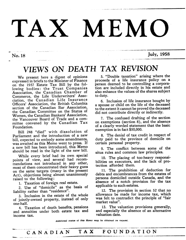 handle is hein.journals/taxmmo18 and id is 1 raw text is: 







TAX


No.  18


MEMO


July, 1958


VIEWS ON DEATH TAX REVISION


   We  present here a digest of opinions
expressed in briefs to the Minister of Finance
on the  1957 Estate Tax Bill by the fol-
lowing bodies:  the  Trust  Companies
Association, the Canadian  Chamber   of
Commerce,  the Life Underwriters' Asso-
ciation, the Canadian  Life  Insurance
Officers' Association, the British Columbia
section of the Canadian Bar Association,
the Canadian Committee  on the Status of
Women,  the Canadian Bankers' Association,
the Vancouver Board of Trade and a com-
mittee convened by  the Canadian   Tax
Foundation.
   Bill 248 died with  dissolution of
Parliament and the introduction of a new
bill, expected to embody some amendments,
was awaited as this Memo went to press. If
a new bill has been introduced, this Memo
should be read in the light of the new bill.
   While  every brief had its own special
points of view, and  several had recom-
mendations not  introduced in any other,
most of them concentrated their heavy guns
on the same  targets (many in the present
Act), objections being almost unanimously
raised to the following:
   1. Taxation of foreign real estate.
   2. Use  of domicile as the basis of
 liability rather than residence.
   3. Inclusion in the estate of the whole
 of jointly-owned property, instead of only
 one-half.
   4. Taxation of death benefits, pensions
 and annuities under both estate tax and
 income tax.


   5. Double taxation arising where the
proceeds of a life insurance policy on a
person deemed to be controlling a corpora-
tion are included directly in his estate and
also enhance the values of the shares subject
to duty.
   6. Inclusion of life insurance bought by
a spouse or child on the life of the deceased
to the extent it cannot be proved the deceased
did not contribute directly or indirectly.
   7. The confused drafting of the section
on exemptions (section 8), and the absence
of a clearly worded statement that the basic
exemption is in fact $50,000.
   8. The denial of tax credit in respect of
duty paid to the province of domicile on
certain personal property.
   9. The  conflict between some of the
situs rules and common law principles.
   10. The  placing of too-heavy responsi-
bilities on executors, and the lack of pro-
tection afforded them.
   11. The  prohibition of deduction for
debts and encumbrances from the estates of
persons domiciled outside Canada, and the
absence of a notch provision for the tax
applicable to such estates.
   12. The provision in section 52 that no
allowance be made  for income tax, which
was  felt to contradict the principle of fair
market value.
    13. The valuation provisions generally,
and especially the absence of an alternative
valuation date.


               Additional copies of thi Memo may be obtained on reouest.


CANADIAN                   TAX         FOUNDATION


