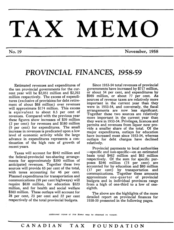 handle is hein.journals/taxmmo19 and id is 1 raw text is: 







TAX


No.  19


MEMO


November, 1958


PROVINCIAL FINANCES, 1958-59


   Estimated revenues and expenditures of
the ten provincial governments for the cur-
rent year will be $2,051 million and $2,293
million respectively. The excess of expendi-
tures (exclusive of provisions for debt retire-
ment  of about $68 million) over revenues
will approximate $174 million. This excess
is equivalent  to about 8.5 per cent of
revenues. Compared with the previous year
these figures show increases of $39 million
(2 per cent) for revenues and $180 million
(9 per cent) for expenditures. The small
increase in revenues is predicated upon a low
level of economic activity while the large
advance in expenditures represents a con-
tinuation of the high rate of growth of
recent years.
   Taxes will account for $942 million and
the federal-provincial tax-sharing arrange-
ments  for approximately $390 million of
anticipated revenues. Together these two
sources will provide 65 per cent of the total,
with  taxes accounting for 46  per cent.
Planned expenditures for transportation and
communications (99 per cent highways) will
require $630 million, for education $523
million, and for health and social welfare
$503 million. These outlays will account for
28 per cent, 23 per cent and 22 per cent
respectively of the total provincial budgets.


                      Additonai covies of this Memo


    Since 1953-54 total revenues of provincial
 governments have increased by $717 million,
 or about 54 per cent, and expenditures by
 $969 million, or about 77 per cent.  As
 sources of revenue taxes are relatively more
 important in the current year than they
 were in 1953-54, and conversely, the fiscal
 arrangements  are  now. less significant.
 Together these two sources are relatively
 more  important in the current year than
 they were in 1953-54. Privileges, licences and
 permits and revenues from liquor now pro-
 vide a smaller share of the total. Of the
 major expenditures, outlays for education
 have increased most since 1953-54, whereas
 outlays for debt  charges have  declined
 relatively.
    Provincial payments to local authorities
 -specific and non-specific-on an estimated
 basis total $462 million and $63 million
 respectively. Of the sum for specific pur-
 poses $346  million (75  per  cent) are
 accounted for by education and $80 million
 (17  per  cent)  by  transportation and
 communications. Together  these amounts
 approximate  one-quarter  of  provincial
 budgets and in individual provinces range
 from a high of one-third to a low of one-
 eighth.
    The above are the highlights of the more
 detailed report on provincial finances for
 1958-59 presented in the following pages.


may be obtained on reaues:.


TAX  FOUNDATION


CANADIAN


