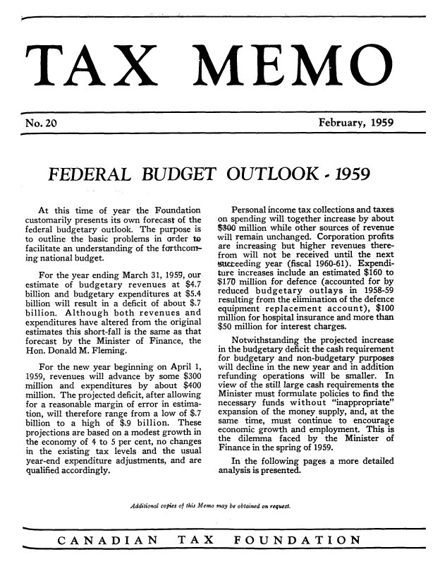 handle is hein.journals/taxmmo20 and id is 1 raw text is: 






TAX MEMO



No.20                                                           February,  1959


FEDERAL BUDGET OUTLOOK - 1959


   At this time of year the Foundation
customarily presents its own forecast of the
federal budgetary outlook. The purpose is
to outline the basic problems in order to
facilitate an understanding of the forthcom-
ing national budget.
   For the year ending March 31, 1959, our-
estimate of budgetary  revenues at $4.7
billion and budgetary expenditures at $5.4
billion will result in a deficit of about $.7
billion. Although  both  revenues  and
expenditures have altered from the original
estimates this short-fall is the same as that
forecast by the Minister of Finance, the
Hon. Donald M. Fleming.
   For the new year beginning on April 1,
1959, revenues will advance by some $300
million and expenditures by about  $400
million. The projected deficit, after allowing
for a reasonable margin of error in estima-
tion, will therefore range from a low of $.7
billion to a high of $.9 billion. These
projections are based on a modest growth in
the economy of 4 to 5 per cent, no changes
in the existing tax levels and the usual
year-end expenditure adjustments, and are
qualified accordingly.


   Personal income tax collections and taxes
on spending will together increase by about
$300 million while other sources of revenue
will remain unchanged. Corporation profits
are increasing but higher revenues there-
from  will not be received until the next
%umeeding year (fiscal 1960-61). Expendi-
ture increases include an estimated $160 to
$170 million for defence (accounted for by
reduced budgetary   outlays  in 1958-59
resulting from the elimination of the defence
equipment  replacement  account),  $100
million for hospital insurance and more than
$50 million for interest charges.
   Notwithstanding the projected increase
in the budgetary deficit the cash requirement
for budgetary and non-budgetary purposes
will decline in the new year and in addition
refunding operations will be smaller. In
view of the still large cash requirements the
Minister must formulate policies to find the
necessary funds without  inappropriate
expansion of the money supply, and, at the
same  time, must  continue to encourage
economic growth and employment. This is
the  dilemma  faced by  the Minister of
Finance in the spring of 1959.
   In the following pages- a more detailed
analysis is presented.


Additional copies of this Memo may be obtained on request.


CANADIAN  TAX  FOUNDATION


