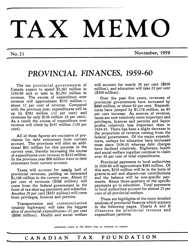 handle is hein.journals/taxmmo21 and id is 1 raw text is: 







TAX


No.  21


MEMO


November, 1959


PROVINCIAL FINANCES, 1959-60


   The ten provincial  governments   of
Canada  expect to spend $2,562 million in
1959-60 and to take in $2,292 million in
revenue. The  excess of expenditure over
revenue will approximate $270 million -
about 12 per cent of revenue. Compared
with the previous year, expenditures will be
up  by $283  million (12 per cent) and
revenues by only $136 million (6 per cent).
As a result the excess of expenditure over
revenue will climb by $147 million (120 per
cent).
   All of these figures are exclusive of pro-
visions for debt retirement from current
account. The provinces will allot an addi-
tional $63 million for this purpose in the
current year, thereby increasing the excess
of expenditures over revenue to $333 million.
In the previous year $68 million went to debt
retirement from current account.
   Taxes  will account for nearly half of
provincial revenues, yielding an estimated
$1,108 million in the current year. About 22
per cent of revenues ($508 million) will
come  from the :federal government. in the
form of tax-sharing payments and subsidies.
Another 20 per cent ($457 million) will come
from privileges, licences and permits.
   Transportation and  communication
(mainly highways)  will take the biggest
slice of provincial expenditures-27 per cent
($696 million). Health and social welfare


will account for nearly 26 per cent ($658
million), and education will take 23 per cent
($590 million).
   Over  the past five years, revenues of
provincial governments have increased by
$880 million, or about 62 per cent. Expendi-
tures have jumped by $1,178 million, an 85
per cent increase. As sources of revenue,
taxes are now relatively more important and
privileges, licences and permits and liquor
profits relatively less important than in
1954-55. There has been a slight decrease in
the proportion of revenue coming from the
federal government. Of the major expendi-
tures, outlays for education have increased
most  since 1954-55 whereas debt charges
have declined relatively. Highways, health
and social welfare together continue to claim
over 50 per cent of total expenditures.
   Provincial payments to local authorities
in 1959-60 will approximate $585 million. Of
this sum, $518 million will be in the form of
grants-in-aid and shared-cost contributions
and  the balance will be non-specific pay-
ments. About three-quarters of the specific
payments go to education. Total payments
to local authorities account for almost 23 per
cent of all provincial outlays.
   These are highlights of the more detailed
analysis of provincial finances which appears
in the following pages. Charts A and  B
illustrate the provincial revenue  and
expenditure patterns.


Additional copies of this Memo may be obtained on request.


CANADIAN  TAX  FOUNDATION


