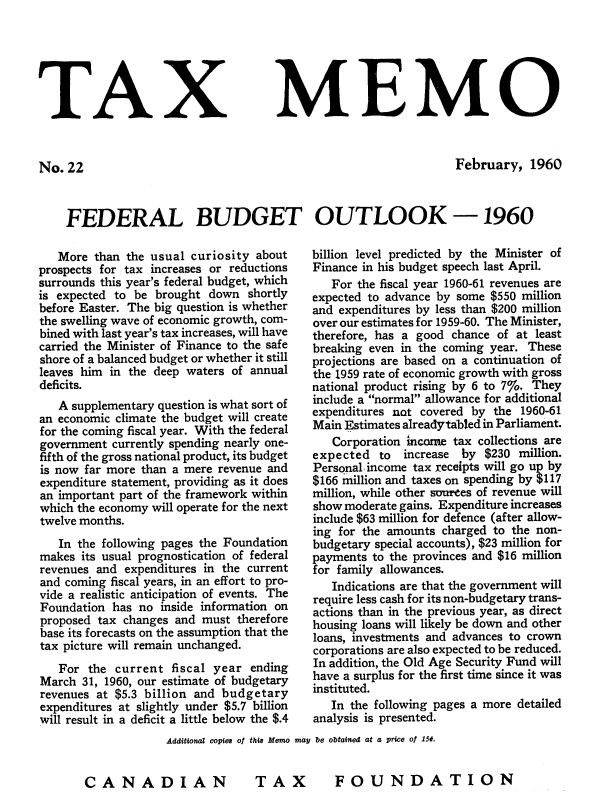 handle is hein.journals/taxmmo22 and id is 1 raw text is: 






TAX


No.  22


MEMO


February,   1960


FEDERAL BUDGET OUTLOOK -1960


   More  than the usual curiosity about
prospects for tax increases or reductions
surrounds this year's federal budget, which
is expected to be brought  down  shortly
before Easter. The big question is whether
the swelling wave of economic growth, com-
bined with last year's tax increases, will have
carried the Minister of Finance to the safe
shore of a balanced budget or whether it still
leaves him in the deep waters of annual
deficits.
   A supplementary question is what sort of
an economic climate the budget will create
for the coming fiscal year. With the federal
government currently spending nearly one-
fifth of the gross national product, its budget
is now far more than a mere revenue and
expenditure statement, providing as it does
an important part of the framework within
which the economy will operate for the next
twelve months.
   In the following pages the Foundation
makes  its usual prognostication of federal
revenues and expenditures in the current
and coming fiscal years, in an effort to pro-
vide a realistic anticipation of events. The
Foundation  has no inside information on
proposed tax changes and  must therefore
base its forecasts on the assumption that the
tax picture will remain unchanged.
   For  the current  fiscal year ending
March  31, 1960, our estimate of budgetary
revenues at $5.3 billion and budgetary
expenditures at slightly under $5.7 billion
will result in a deficit a little below the $.4


billion level predicted by the Minister of
Finance in his budget speech last April.
   For the fiscal year 1960-61 revenues are
expected to advance by some $550 million
and expenditures by less than $200 million
over our estimates for 1959-60. The Minister,
therefore, has a good chance of at least
breaking even in the coming year. These
projections are based on a continuation of
the 1959 rate of economic growth with gross
national product rising by 6 to 7%. They
include a normal allowance for additional
expenditures not covered by the  1960-61
Main Estimates alreadytabled in Parliament.
   Corporation income tax collections are
expected   to increase by  $230 million.
Personal, income tax receipts will go up by
$166 million and taxes on spending by $117
million, while other suurees of revenue will
show moderate gains. Expenditure increases
include $63 million for defence (after allow-
ing for the amounts charged to the non-
budgetary special accounts), $23 million for
payments to the provinces and $16 million
for family allowances.
   Indications are that the government will
require less cash for its non-budgetary trans-
actions than in the previous year, as direct
housing loans will likely be down and other
loans, investments and advances to crown
corporations are also expected to be reduced.
In addition, the Old Age Security Fund will
have a surplus for the first time since it was
instituted.
   In the following pages a more detailed
analysis is presented.


Additional copies of this Memo may be obtained at a price of 150.


TAX  FOUNDATION


CANADIAN


