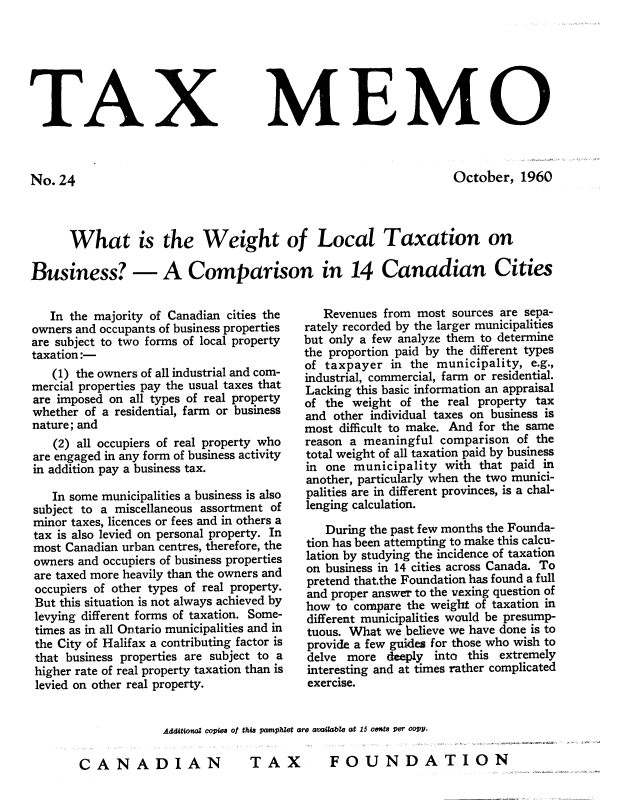 handle is hein.journals/taxmmo24 and id is 1 raw text is: 







TAX


No.24


MEMO


October,  1960


      What is the Weight of Local Taxation on

Business? - A Comparison in 14 Canadian Cities


   In the majority of Canadian cities the
owners and occupants of business properties
are subject to two forms of local property
taxation:-
   (1) the owners of all industrial and com-
mercial properties pay the usual taxes that
are imposed on all types of real property
whether of a residential, farm or business
nature; and
   (2) all occupiers of real property who
are engaged in any form of business activity
in addition pay a business tax.

   In some municipalities a business is also
subject to a miscellaneous assortment of
minor taxes, licences or fees and in others a
tax is also levied on personal property. In
most Canadian urban centres, therefore, the
owners and occupiers of business properties
are taxed more heavily than the owners and
occupiers of other types of real property.
But this situation is not always achieved by
levying different forms of taxation. Some-
times as in all Ontario municipalities and in
the City of Halifax a contributing factor is
that business properties are subject to a
higher rate of real property taxation than is
levied on other real property.


   Revenues from  most sources are sepa-
rately recorded by the larger municipalities
but only a few analyze them to determine
the proportion paid by the different types
of taxpayer  in  the municipality, e.g.,
industrial, commercial, farm or residential.
Lacking this basic information an appraisal
of the weight  of the real property tax
and  other individual taxes on business is
most difficult to make. And for the same
reason a meaningful  comparison  of the
total weight of all taxation paid by business
in one  municipality  with that paid in
another, particularly when the two munici-
palities are in different provinces, is a chal-
lenging calculation.

   During the past few months the Founda-
tion has been attempting to make this calcu-
lation by studying the incidence of taxation
on business in 14 cities across Canada. To
pretend that,the Foundation has found a full
and proper answer to the vexing question of
how  to compare the weight of taxation in
different municipalities would be presump-
tuous. What  we believe we have done is to
provide a few guides for those who wish to
delve  more  deeply into this extremely
interesting and at times rather complicated
exercise.


Additional copies Of this pamplet are available at 15 cents per coPY.

DIAN          TAX         FOUND2


CA NA


ATION


