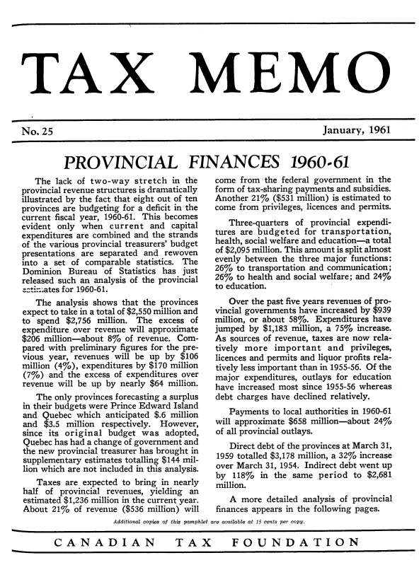 handle is hein.journals/taxmmo25 and id is 1 raw text is: 







TAX MEMO



No.  25                                                            January,  1961


PROVINCIAL FINANCES 1960-61


   The  lack of two-way  stretch in the
provincial revenue structures is dramatically
illustrated by the fact that eight out of ten
provinces are budgeting for a deficit in the
current fiscal year, 1960-61. This becomes
evident only when   current and  capital
expenditures are combined and the strands
of the various provincial treasurers' budget
presentations are separated and rewoven
into a set of comparable statistics. The
Dominion  Bureau  of  Statistics has just
released such an analysis of the provincial
::ti. ates for 1960-61.
   The  analysis shows that the provinces
expect to take in a total of $2,550 million and
to spend  $2,756 million. The excess of
expenditure over revenue will approximate
$206 million-about 8%  of revenue. Com-
pared with preliminary figures for the pre-
vious year, revenues will be up by $106
million (4%), expenditures by $170 million
(7%)  and the excess of expenditures over
revenue will be up by nearly $64 million.
   The only provinces forecasting a surplus
in their budgets were Prince Edward Island
and  Quebec which  anticipated $.6 million
and  $3.5 million respectively. However,
since its original budget  was  adopted,
Quebec has had a change of government and
the new provincial treasurer has brought in
supplementary estimates totalling $144 mil-
lion which are not included in this analysis.
   Taxes  are expected to bring in nearly
half of  provincial revenues, yielding an
estimated $1,236 million in the current year.
About  21%  of revenue ($536 million) will


come  from the federal government in the
form of tax-sharing payments and subsidies.
Another 21%  ($531 million) is estimated to
come from  privileges, licences and permits.
   Three-quarters of provincial expendi-
tures are budgeted  for transportation,
health, social welfare and education-a total
of $2,095 million. This amount is split almost
evenly between the three major functions:
26%  to transportation and communication;
26%  to health and social welfare; and 24%
to education.
   Over the past five years revenues of pro-
vincial governments have increased by $939
million, or about 58%. Expenditures have
jumped  by $1,183 million, a 75% increase.
As sources of revenue, taxes are now rela-
tively more  important   and  privileges,
licences and permits and liquor profits rela-
tively less important than in 1955-56. Of the
major  expenditures, outlays for education
have increased most since 1955-56 whereas
debt charges have declined relatively.
   Payments  to local authorities in 1960-61
will approximate $658 million-about 24%
of all provincial outlays.
   Direct debt of the provinces at March 31,
1959 totalled $3,178 million, a 32% increase
over March 31, 1954. Indirect debt went up
by  118%  in the same  period  to $2,681
million.
   A  more detailed analysis of provincial
finances appears in the following pages.


             Additional copies of this pamphlet are available at 15 cents per copy.

CANADIAN                   TAX         FOUNDATION


