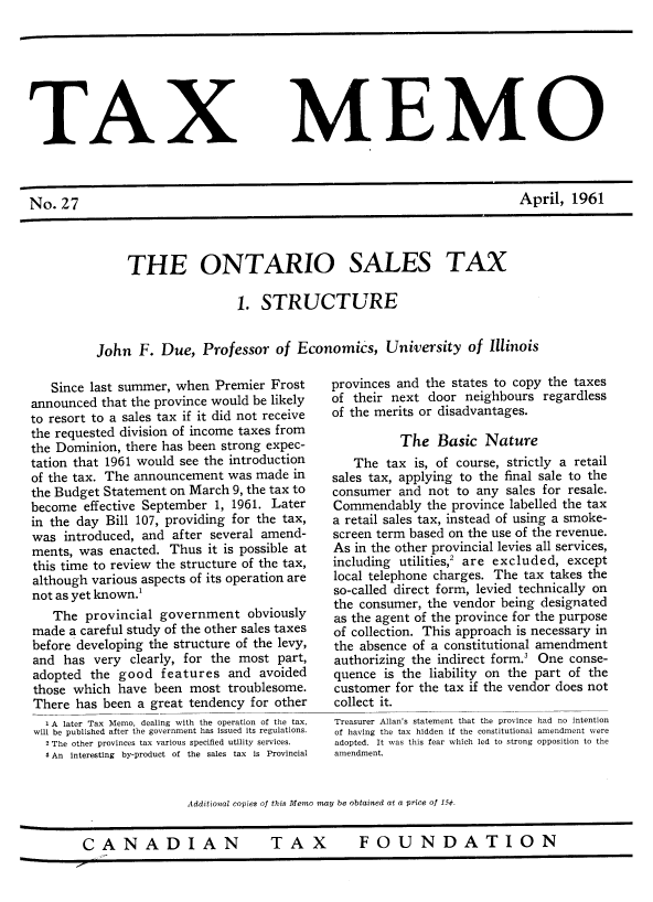 handle is hein.journals/taxmmo27 and id is 1 raw text is: 








TAX


No.  27


MEMO


April,  1961


     THE ONTARIO SALES TAX

                     1. STRUCTURE


John  F.  Due,  Professor  of Economics,   University  of Illinois


   Since last summer, when Premier  Frost
announced that the province would be likely
to resort to a sales tax if it did not receive
the requested division of income taxes from
the Dominion, there has been strong expec-
tation that 1961 would see the introduction
of the tax. The announcement was made  in
the Budget Statement on March 9, the tax to
become  effective September 1, 1961. Later
in the day Bill 107, providing for the tax,
was  introduced, and after several amend-
ments, was  enacted. Thus it is possible at
this time to review the structure of the tax,
although various aspects of its operation are
not as yet known.'
   The  provincial government   obviously
made  a careful study of the other sales taxes
before developing the structure of the levy,
and  has very  clearly, for the most part,
adopted  the good  features  and  avoided
those which  have been  most troublesome.
There  has been a great tendency for other
  1 A later Tax Memo, dealing with the operation of the tax,
will be published after the government has issued its regulations.
  2 The other provinces tax various specified utility services.
  5 An Interesting by-product of the sales tax is Provincial


provinces and the states to copy the taxes
of their next door  neighbours regardless
of the merits or disadvantages.

          The   Basic  Nature
   The  tax is, of course, strictly a retail
sales tax, applying to the final sale to the
consumer  and not  to any sales for resale.
Commendably   the province labelled the tax
a retail sales tax, instead of using a smoke-
screen term based on the use of the revenue.
As in the other provincial levies all services,
including utilities,2 are excluded, except
local telephone charges. The tax takes the
so-called direct form, levied technically on
the consumer, the vendor being designated
as the agent of the province for the purpose
of collection. This approach is necessary in
the absence of a constitutional amendment
authorizing the indirect form.3 One conse-
quence  is the liability on the part of the
customer  for the tax if the vendor does not
collect it.
Treasurer Allan's statement that the province had no intention
of having the tax hidden if the constitutional amendment were
adopted. It was this fear which led to strong opposition to the
amendment.


Additional copies of this Memo may be obtained at a price of 15¢.


CANADIAN  TAX  FOUNDATION


