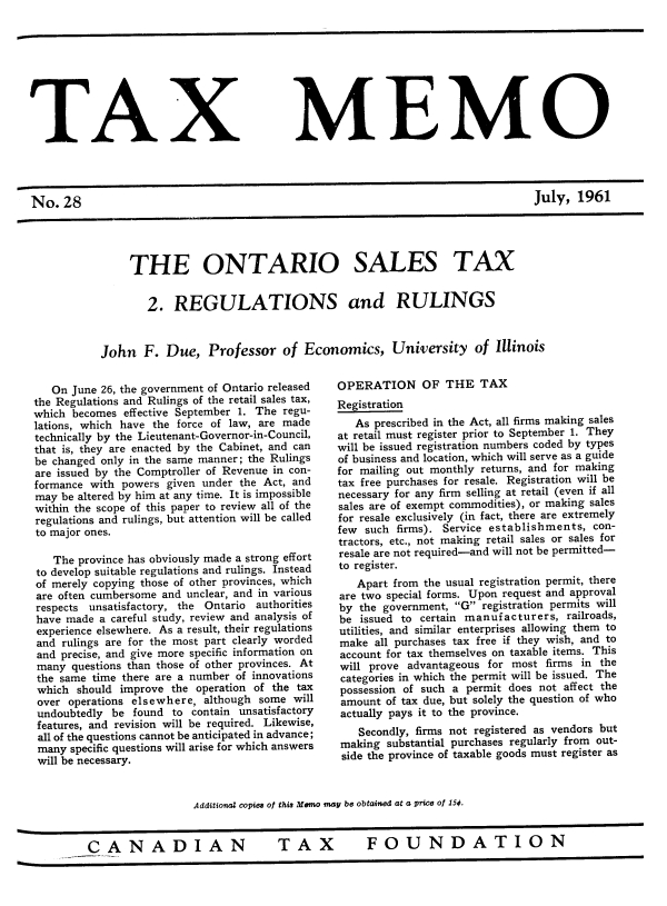 handle is hein.journals/taxmmo28 and id is 1 raw text is: 









TAX


No.  28


MEMO


July,  1961


     THE ONTARIO SALES TAX


        2.  REGULATIONS and RULINGS



John   F.  Due,  Professor   of  Economics, University of Illinois


   On June 26, the government of Ontario released
the Regulations and Rulings of the retail sales tax,
which becomes  effective September 1. The regu-
lations, which have the force of law, are made
technically by the Lieutenant-Governor-in-Council,
that is, they are enacted by the Cabinet, and can
be changed only in the same manner; the Rulings
are issued by the Comptroller of Revenue in con-
formance with powers  given under the Act, and
may be altered by him at any time. It is impossible
within the scope of this paper to review all of the
regulations and rulings, but attention will be called
to major ones.

   The province has obviously made a strong effort
to develop suitable regulations and rulings. Instead
of merely copying those of other provinces, which
are often cumbersome and unclear, and in various
respects unsatisfactory, the Ontario authorities
have made  a careful study, review and analysis of
experience elsewhere. As a result, their regulations
and  rulings are for the most part clearly worded
and precise, and give more specific information on
many  questions than those of other provinces. At
the same time there are a number of innovations
which  should improve the operation of the tax
over  operations elsewhere, although some will
undoubtedly  be found to  contain unsatisfactory
features, and revision will be required. Likewise,
all of the questions cannot be anticipated in advance;
many  specific questions will arise for which answers
will be necessary.


OPERATION OF THE TAX
Registration
   As prescribed in the Act, all firms making sales
at retail must register prior to September 1. They
will be issued registration numbers coded by types
of business and location, which will serve as a guide
for mailing out monthly returns, and for making
tax free purchases for resale. Registration will be
necessary for any firm selling at retail (even if all
sales are of exempt commodities), or making sales
for resale exclusively (in fact, there are extremely
few such  firms). Service establishments, con-
tractors, etc., not making retail sales or sales for
resale are not required-and will not be permitted-
to register.
   Apart from the usual registration permit, there
are two special forms. Upon request and approval
by  the government, G registration permits will
be  issued to certain manufacturers, railroads,
utilities, and similar enterprises allowing them to
make  all purchases tax free if they wish, and to
account for tax themselves on taxable items. This
will prove advantageous for most  firms in the
categories in which the permit will be issued. The
possession of such a permit does not affect the
amount  of tax due, but solely the question of who
actually pays it to the province.
   Secondly, firms not registered as vendors but
 making substantial purchases regularly from out-
 side the province of taxable goods must register as


Additional copies of this Memo may be obtained at a price of 15¢.


CANADIAN  TAX  FOUNDATION


