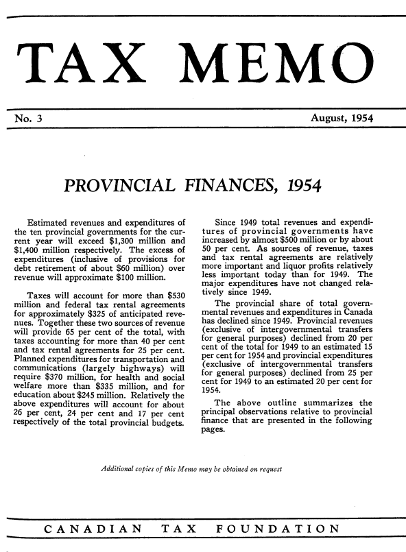 handle is hein.journals/taxmmo3 and id is 1 raw text is: 






TAX


No.  3


MEMO


August,  1954


PROVINCIAL FINANCES, 1954


   Estimated revenues and expenditures of
the ten provincial governments for the cur-
rent year will exceed $1,300 million and
$1,400 million respectively. The excess of
expenditures (inclusive of provisions for
debt retirement of about $60 million) over
revenue will approximate $100 million.

   Taxes will account for more than $530
million and federal tax rental agreements
for approximately $325 of anticipated reve-
nues. Together these two sources of revenue
will provide 65 per cent of the total, with
taxes accounting for more than 40 per cent
and tax rental agreements for 25 per cent.
Planned expenditures for transportation and
communications (largely highways)  will
require $370 million, for health and social
welfare more than $335 million, and for
education about $245 million. Relatively the
above expenditures will account for about
26 per cent, 24 per cent and 17 per cent
respectively of the total provincial budgets.


   Since 1949 total revenues and expendi-
tures of provincial governments   have
increased by almost $500 million or by about
50 per cent. As sources of revenue, taxes
and  tax rental agreements are relatively
more important and liquor profits relatively
less important today than for 1949. The
major expenditures have not changed rela-
tively since 1949.
   The  provincial share of total govern-
mental revenues and expenditures in Canada
has declined since 1949. Provincial revenues
(exclusive of intergovernmental transfers
for general purposes) declined from 20 per
cent of the total for 1949 to an estimated 15
per cent for 1954 and provincial expenditures
(exclusive of intergovernmental transfers
for general purposes) declined from 25 per
cent for 1949 to an estimated 20 per cent for
1954.
   The  above  outline summarizes  the
principal observations relative to provincial
finance that are presented in the following
pages.


Additional copies of this Memo may be obtained on request


CANADIAN  TAX  FOUNDATION


