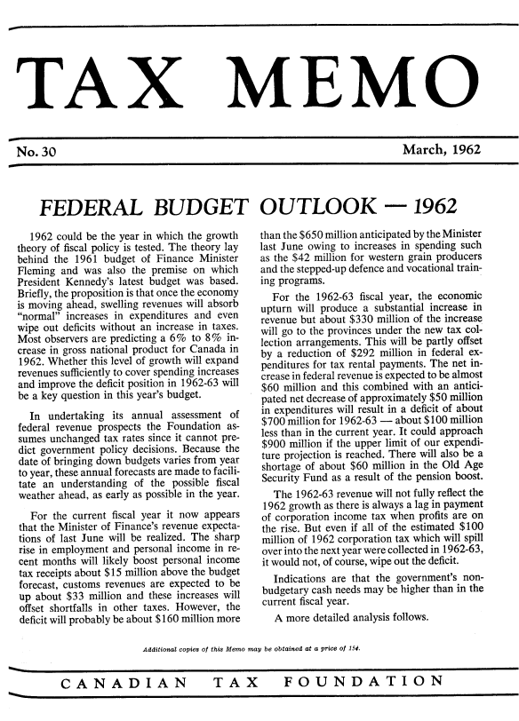 handle is hein.journals/taxmmo30 and id is 1 raw text is: 







TAX MEMO



No.  30                                                                 March, 1962




    FEDERAL BUDGET OUTLOOK -1962


  1962 could be the year in which the growth
theory of fiscal policy is tested. The theory lay
behind the 1961 budget of Finance Minister
Fleming and was  also the premise on which
President Kennedy's latest budget was based.
Briefly, the proposition is that once the economy
is moving ahead, swelling revenues will absorb
normal increases in expenditures and even
wipe out deficits without an increase in taxes.
Most observers are predicting a 6% to 8% in-
crease in gross national product for Canada in
1962. Whether this level of growth will expand
revenues sufficiently to cover spending increases
and improve the deficit position in 1962-63 will
be a key question in this year's budget.

  In  undertaking its annual assessment of
federal revenue prospects the Foundation as-
sumes unchanged tax rates since it cannot pre-
dict government policy decisions. Because the
date of bringing down budgets varies from year
to year, these annual forecasts are made to facili-
tate an understanding of the possible fiscal
weather ahead, as early as possible in the year.

  For  the current fiscal year it now appears
that the Minister of Finance's revenue expecta-
tions of last June will be realized. The sharp
rise in employment and personal income in re-
cent months will likely boost personal income
tax receipts about $15 million above the budget
forecast, customs revenues are expected to be
up about $33 million and these increases will
offset shortfalls in other taxes. However, the
deficit will probably be about $160 million more


than the $650 million anticipated by the Minister
last June owing to increases in spending such
as the $42 million for western grain producers
and the stepped-up defence and vocational train-
ing programs.
  For  the 1962-63 fiscal year, the economic
upturn will produce a substantial increase in
revenue but about $330 million of the increase
will go to the provinces under the new tax col-
lection arrangements. This will be partly offset
by a reduction of $292 million in federal ex-
penditures for tax rental payments. The net in-
crease in federal revenue is expected to be almost
$60 million and this combined with an antici-
pated net decrease of approximately $50 million
in expenditures will result in a deficit of about
$700 million for 1962-63 - about $100 million
less than in the current year. It could approach
$900  million if the upper limit of our expendi-
ture projection is reached. There will also be a
shortage of about $60 million in the Old Age
Security Fund as a result of the pension boost.
   The 1962-63 revenue will not fully reflect the
 1962 growth as there is always a lag in payment
 of corporation income tax when profits are on
 the rise. But even if all of the estimated $100
 million of 1962 corporation tax which will spill
 over into the next year were collected in 1962-63,
 it would not, of course, wipe out the deficit.
   Indications are that the government's non-
budgetary cash needs may be higher than in the
current fiscal year.
   A more detailed analysis follows.


Additional copies of this Memo may be obtained at a price of 154.


CANADIAN TAX FOUNDATION


TAX  FOUNDATION


CANADIAN


