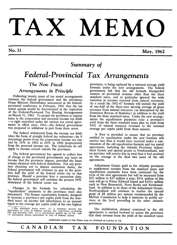 handle is hein.journals/taxmmo31 and id is 1 raw text is: 








TAX


MEMO


No.31                                                                                     May, 1962


                               Summary of


Federal.- Provincial Tax Arrangements


              The New Fiscal

        Arrangements in Principle
    Following twenty years of tax rental arrangements
 between the federal government  and the provinces,
 Prime Minister Diefenbaker announced at the federal-
 provincial conference in February, 1961 that the tax
 rental system would be discontinued at the expiration
 of the Federal-Provincial Tax Sharing Arrangements
 on March 31, 1962. To permit the provinces to impose
 taxes in the corporation and personal income tax fields
 -a  right restricted under the various tax rental agree-
 ments in effect since 1941-the federal government
 was prepared to withdraw in part from these areas.
    The federal withdrawal from the income tax fields
takes the form of straight federal tax reductions-by 9
percentage points from the corporation income tax rate
and  by 16%  in 1962  to 20%  in 1966 progressively
from the personal income tax. The reductions do not
apply to income earned outside the provinces.
    The federal government has agreed to collect free
of charge to the provincial governments any taxes on
income that the provinces impose, provided the bases
remain identical with federal definitions. For any prov-
ince choosing not  to impose succession duties, the
federal government will continue to pay to the prov-
ince half the yield of the federal estate tax in that
province. Should a province levy a succession duty,
the federal government will continue the present 50%
abatement of the federal estate tax.
    Changes  in  the  formula  for calculating the
equalization payments to the provinces were also
announced. The  former equalization formula, designed
to increase a province's per capita yield from the stan-
dard taxes' on income and inheritances to an amount
equal to the average per capita yield of the two highest
   i~ The standard taxes were: (1) a personal income tax
equivalent to 13% ot federal income tax collections excluding
Old Age Security Tax; (2) a corporation profits tax of 9%; and
(3) succession duties equivalent to 50% of federal duties.


provinces, is being replaced by a national average yield
formula  under  the new  arrangements. The  federal
government   felt that the old  formula disregarded
sources  of provincial revenue other than the three
standard  taxes, and in particular ignored the wide
variation in revenue received from natural resources.
As  a result the 1962-67 formula will include the yield
of  one-half of the three-year moving average of gross
revenues from natural resources (as determined by the
Dominion  Bureau  of Statistics) in addition to the yield
from  the three standard taxes. Under the new arrange-
ments  the  equalization payments raise a province's
yield from the three standard taxes plus its yield from
50% of natural resource revenues to the national
average per capita yield from these sources.
    A  floor is provided to ensure that no province
 entitled to equalization under the new formula will
 receive less than it would have received under a con-
 tinuation of the old equalization formula and tax rental
 agreements, including the Atlantic Provinces Adjust-
 ment Grants and special grants to Newfoundland; and
 no province will receive less in total than it had received
 on the average  in the final two years of the old
 agreements.
    Adjustment Grants paid to the Atlantic provinces
to supplement  receipts from the standard taxes and
equalization payments have  been continued for the
term of the new agreements but will be increased from
$25  million to $35 million a year; $3½ million of this
sum  will go to Prince Edward Island and $10½ million
each to New  Brunswick, Nova  Scotia and Newfound-
land. In addition to its share of the Adjustment Grants,
Newfoundland   will continue to receive the special
grant of $8 million per annum  recommended  by the
McNair  Commission  to help it maintain its public ser-
vices at the level prevailing in the other Atlantic
provinces.
    The  stabilization element contained in the old
agreements is carried forward to assure the provinces
that their revenue from the yield of the standard taxes


                  Additional copies of this Memo may be obtained at a price of 15¢.

CANADIAN                          TAX             FOUNDATION


