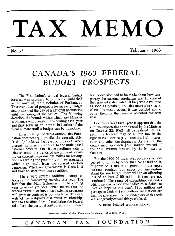 handle is hein.journals/taxmmo32 and id is 1 raw text is: 







TAX


No.32


MEMO


February, 1963


CANADA'S 1963 FEDERAL

      BUDGET PROSPECTS


    The  Foundation's annual federal budget
forecast was prepared before, but is published
in the wake of, the dissolution of Parliament.
This event dashed prospects for an early budget
and postponed the day of a national accounting
until late spring at the earliest. The following
describes the bounds within which any Minister
of Finance will operate in the coming fiscal year
and may  serve as an interim indication of the
fiscal climate until a budget can be introduced.
     In estimating the fiscal outlook the Foun-
dation does not try to predict the unpredictable.
It simply looks at the revenue prospects when
present tax rates are applied to the anticipated
national product. On the expenditure side it
tries to assess the trends of government spend-
ing on current programs but makes no assump-
tions regarding the possibility of new programs
which  may  result from the current election
campaign. Whatever  government is elected, it
will have to start from these realities.
     There were several additional complica-
 tions in the forecasting exercise this year. The
 fact that the Main Estimates for the coming
 year have not yet been tabled means that the
 official estimate of how much existing programs
 will grow or contract is not available. The new
 web of federal-provincial fiscal relationships
 adds to the difficulties of predicting the federal
 take from the personal and corporation income


tax. A decision had to be made about how tem-
porary the customs surcharges are. In view of
the repeated statements that they would be lifted
as soon as possible, and the uncertainty as to
when  this would occur, it was decided not to
count them in the revenue potential for next
year.
  For the current fiscal year it appears that the
revenue expectations announced by the Minister
on October 22, 1962 will be realized. His ex-
penditure forecast may be a little low in the
light of civil service pay increases, high interest
rates and other developments. As a result the
deficit may approach $600 million instead of
the $570  million forecast by the Minister in
October.
   For the 1963-64 fiscal year revenues are ex-
pected to go up by more than $200 million in
response to a moderate growth  in the gross
national product, but under our assumption
about the surcharges, there will be an offsetting
loss of at least $100 million if they are not
continued. The range of expenditure estimates
which  appear reasonable indicates a deficit at
least as large as this year's $600 million and
perhaps as high as $800 million. Indications are
that the government's non-budgetary cash needs
will not greatly exceed this year's level.
     A  more detailed analysis follows.


             Additional copies of this Memo may be obtained at a price of 15¢.


CANADIAN                     TAX          FOUNDATION


