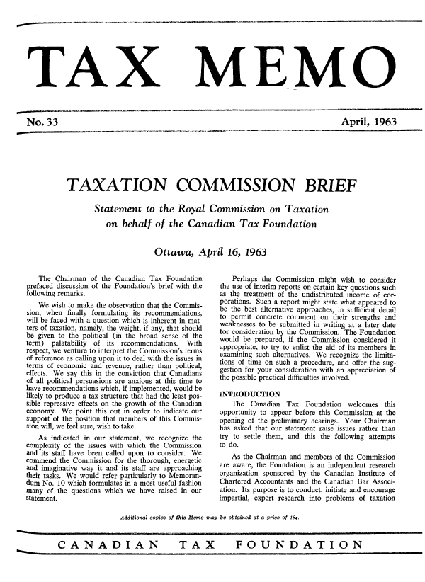 handle is hein.journals/taxmmo33 and id is 1 raw text is: 








TAX


No.33


MEMO


April,   1963


TAXATION COMMISSION BRIEF

        Statement to the Royal Commission on Taxation

           on  behalf   of  the  Canadian Tax Foundation


                        Ottawa, April 16, 1963


   The  Chairman of the Canadian Tax  Foundation
prefaced discussion of the Foundation's brief with the
following remarks.
   We  wish to make the observation that the Commis-
sion, when finally formulating its recommendations,
will be faced with a question which is inherent in mat-
ters of taxation, namely, the weight, if any, that should
be given to the political (in the broad sense of the
term)  palatability of its recommendations. With
respect, we venture to interpret the Commission's terms
of reference as calling upon it to deal with the issues in
terms of economic and revenue, rather than political,
effects. We say this in the conviction that Canadians
of all political persuasions are anxious at this time to
have recommendations which, if implemented, would be
likely to produce a tax structure that had the least pos-
sible repressive effects on the growth of the Canadian
economy.  We point this out in order to indicate our
support of the position that members of this Commis-
sion will, we feel sure, wish to take.
   As  indicated in our statement, we recognize the
complexity of the issues with which the Commission
and its staff have been called upon to consider. We
commend  the Commission for the thorough, energetic
and imaginative way it and its staff are approaching
their tasks. We would refer particularly to Memoran-
dum No. 10 which formulates in a most useful fashion
many  of the questions which we have raised in our
statement.


    Perhaps the Commission might wish to consider
the use of interim reports on certain key questions such
as the treatment of the undistributed income of cor-
porations. Such a report might state what appeared to
be the best alternative approaches, in sufficient detail
to permit concrete comment on  their strengths and
weaknesses to be submitted in writing at a later date
for consideration by the Commission. The Foundation
would be  prepared, if the Commission considered it
appropriate, to try to enlist the aid of its members in
examining such alternatives. We recognize the limita-
tions of time on such a procedure, and offer the sug-
gestion for your consideration with an appreciation of
the possible practical difficulties involved.

INTRODUCTION
   The  Canadian  Tax  Foundation  welcomes this
opportunity to appear before this Commission at the
opening of the preliminary hearings. Your Chairman
has asked that our statement raise issues rather than
try to settle them, and this the following attempts
to do.
   As the Chairman and members of the Commission
are aware, the Foundation is an independent research
organization sponsored by the Canadian Institute of
Chartered Accountants and the Canadian Bar Associ-
ation. Its purpose is to conduct, initiate and encourage
impartial, expert research into problems of taxation


Additional copies of this Memo may be obtained at a price of 15¢.


TAX  FOUNDATION


CANADIAN


