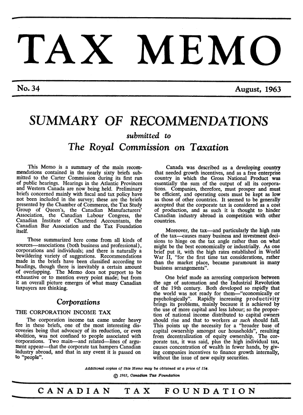 handle is hein.journals/taxmmo34 and id is 1 raw text is: 








TAX MEMO



No.34                                                                              August, 1963





     SUMMARY OF RECOMMENDATIONS

                                          submitted to

                   The Royal Commission on Taxation


     This Memo   is a summary of the main  recom-
mendations contained in the nearly sixty briefs sub-
mitted to the Carter Commission during its first run
of public hearings. Hearings in the Atlantic Provinces
and Western Canada  are now being held. Preliminary
briefs concerned mainly with fiscal and tax policy have
not been included in the survey; these are the briefs
presented by the Chamber of Commerce, the Tax Study
Group   of  Queen's, the Canadian  Manufacturers'
Association, the Canadian  Labour   Congress, the
Canadian  Institute of Chartered Accountants, the
Canadian  Bar Association and the Tax  Foundation
itself.
     Those summarized here come  from all kinds of
sources-associations (both business and professional),
corporations and individuals; and there is naturally a
bewildering variety of suggestions. Recommendations
made  in the briefs have been classified according to
headings, though there is inevitably a certain amount
of overlapping. The Memo   does not purport to be
exhaustive or to mention every point made; but from
it an overall picture emerges of what many Canadian
taxpayers are thinking.

                Corporations
THE   CORPORATION INCOME TAX
    The  corporation income tax came under heavy
fire in these briefs, one of the most interesting dis-
coveries being that advocacy of its reduction, or even
abolition, was not confined to people associated with
corporations. Two main-and  related-lines of argu-
ment appear-that the corporate tax hampers Canadian
industry abroad, and that in any event it is passed on
to people.


     Canada  was described as a developing country
 that needed growth incentives, and as a free enterprise
 country in which the Gross National Product was
 essentially the sum of the output of all its corpora-
 tions. Companies, therefore, must prosper and must
 be efficient, and operating costs must be kept as low
 as those of other countries. It seemed to be generally
 accepted that the corporate tax is considered as a cost
 of production, and as such it is thought to hinder
 Canadian industry abroad in competition with other
 countries.
     Moreover, the tax-and particularly the high rate
of the tax-causes many business and investment deci-
sions to hinge on the tax angle rather than on what
might be the best economically or industrially. As one
brief put it, with the high rates established in World
War  II, for the first time tax considerations, rather
than the market place, became paramount  in many
business arrangements.
     One brief made an arresting comparison between
the age of automation and the Industrial Revolution
of the 19th century. Both developed so rapidly that
the world was not ready for them-economically or
psychologically. Rapidly increasing productivity
brings its problems, mainly because it is achieved by
the use of more capital and less labour; so the propor-
tion of national income distributed to capital owners
should rise and that to workers as such should fall.
This points up the necessity for a broader base of
capital ownership amongst our households, resulting
from decentralization of equity ownership. The cor-
porate tax, it was said, plus the high individual tax,
causes concentration of wealth in fewer hands, by giv-
ing companies incentives to finance growth internally,
without the issue of new equity securities.


                  Additional copies of this Memo may be obtained at a price of 254.
                             © 1963, Canadian Taz Foundation


CANADIAN                         TAX            FOUNDATION


