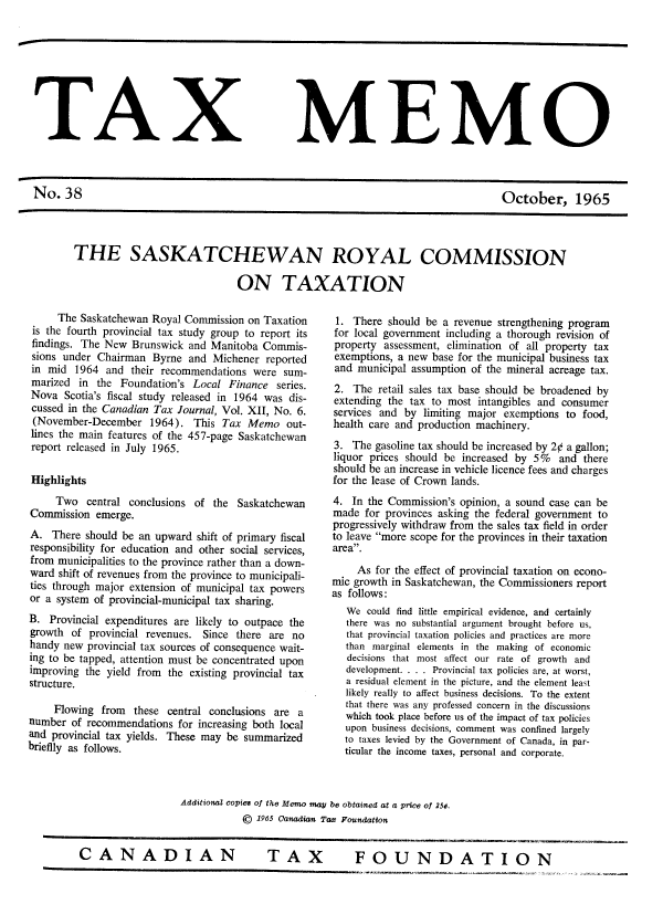 handle is hein.journals/taxmmo38 and id is 1 raw text is: 









TAX MEMO



No.   38                                                                             October, 1965




       THE SASKATCHEWAN ROYAL COMMISSION

                                     ON TAXATION


     The Saskatchewan Royal Commission  on Taxation
 is the fourth provincial tax study group to report its
 findings. The New Brunswick and Manitoba Commis-
 sions under Chairman  Byrne and Michener  reported
 in mid  1964 and  their recommendations were sum-
 marized in the  Foundation's Local Finance  series.
 Nova  Scotia's fiscal study released in 1964 was dis-
 cussed in the Canadian Tax Journal, Vol. XII, No. 6.
 (November-December   1964).  This Tax  Memo   out-
 lines the main features of the 457-page Saskatchewan
 report released in July 1965.

 Highlights
     Two   central conclusions of the Saskatchewan
Commission  emerge.
A.  There should be an upward  shift of primary fiscal
responsibility for education and other social services,
from municipalities to the province rather than a down-
ward  shift of revenues from the province to municipali-
ties through major extension of municipal tax powers
or a system of provincial-municipal tax sharing.
B.  Provincial expenditures are likely to outpace the
growth  of provincial revenues. Since there are no
handy new  provincial tax sources of consequence wait-
ing to be tapped, attention must be concentrated upon
improving the yield from the existing provincial tax
structure.

     Flowing from  these central conclusions are a
number  of recommendations for increasing both local
and provincial tax yields. These may be summarized
briefly as follows.


1.  There should be a revenue strengthening program
for local government including a thorough revision of
property assessment, elimination of all property tax
exemptions, a new base for the municipal business tax
and  municipal assumption of the mineral acreage tax.
2.  The retail sales tax base should be broadened by
extending the tax to most intangibles and consumer
services and by  limiting major exemptions to food,
health care and production machinery.
3.  The gasoline tax should be increased by 2¢ a gallon;
liquor prices should be increased by 5%  and  there
should be an increase in vehicle licence fees and charges
for the lease of Crown lands.
4.  In the Commission's opinion, a sound case can be
made  for provinces asking the federal government to
progressively withdraw from the sales tax field in order
to leave more scope for the provinces in their taxation
area.

     As for the effect of provincial taxation on econo-
mic growth in Saskatchewan, the Commissioners report
as follows:
   We could find little empirical evidence, and certainly
   there was no substantial argument brought before us,
   that provincial taxation policies and practices are more
   than marginal elements in the making of economic
   decisions that most affect our rate of growth and
   development. . . . Provincial tax policies are, at worst,
   a residual element in the picture, and the element least
   likely really to affect business decisions. To the extent
   that there was any professed concern in the discussions
   which took place before us of the impact of tax policies
   upon business decisions, comment was confined largely
   to taxes levied by the Government of Canada, in par-
   ticular the income taxes, personal and corporate.


Additional copies of the Memo may be obtained at a price of 25d.
           ©  1965 Canadian Tax Foundation


TAX  FOUNDATION


CANADIAN


