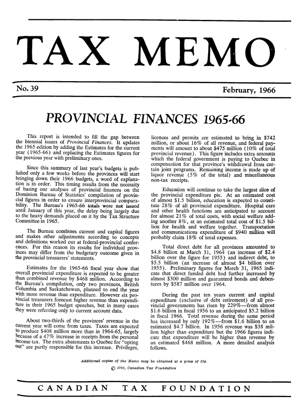 handle is hein.journals/taxmmo39 and id is 1 raw text is: 









TAX


MEMO


No.39                                                                               February, 1966


PROVINCIAL FINANCES 1965-66


     This report is intended to fill the gap between
the biennial issues of Provincial Finances. It updates
the 1965 edition by adding the Estimates for the current
year (1965-66) and replacing the Estimates figures for
the previous year with preliminary ones.

     Since this summary of last year's budgets is pub-
lished only a few weeks before the provinces will start
bringing down their 1966 budgets, a word of explana-
tion is in order. This timing results from the necessity
of basing our analyses of provincial finances on the
Dominion  Bureau of Statistics' compilation of provin-
cial figures in order to ensure interprovincial compara-
bility. The Bureau's 1965-66 totals were not issued
until January of this year, the delay being largely due
to the heavy demands placed on it by the Tax Structure
Committee in 1965.

     The Bureau  combines current and capital figures
and  makes other  adjustments according to concepts
and definitions worked out at federal-provincial confer-
ences. For this reason its results for individual prov-
inces may differ from the budgetary outcome given in
the provincial treasurers' statements.

     Estimates for the 1965-66 fiscal year show that
overall provincial expenditure is expected to be greater
than combined revenue by $468 million. According to
the Bureau's compilation, only two provinces, British
Columbia  and Saskatchewan, planned to end the year
with more revenue than expenditure. However six pro-
vincial treasurers forecast higher revenue than expendi-
ture in their 1965 budget speeches, but in many cases
they were referring only to current account data.

    About  two-thirds of the provinces' revenue in the
current year will come from taxes. Taxes are expected
to produce $408 million more than in 1964-65, largely
because of a 47% increase in receipts from the personal
income tax. The extra abatements to Quebec for opting
out are partly responsible for this increase. Privileges,


licences and permits are estimated to bring in $742
million, or about 16% of all revenue, and federal pay-
ments will amount to about $475 million (10% of total
provincial revenue). This figure includes extra amounts
which  the federal government is paying to Quebec in
compensation  for that province's withdrawal from cer-
tain joint programs. Remaining income is made up of
liquor revenue (5%   of the total) and miscellaneous
non-tax receipts.
     Education will continue to take the largest slice of
the provincial expenditure pie. At an estimated cost
of almost $1.5 billion, education is expected to consti-
tute 28%  of all provincial expenditure. Hospital care
and  other health functions are anticipated to account
for almost 21%  of total costs, with social welfare add-
ing another 8%, at an estimated total cost of $1.5 bil-
lion for health and welfare together. Transportation
and  communications expenditure of $940 million will
probably claim 18%  of total expenses.
     Total direct debt for all provinces amounted to
$4.8 billion at March 31, 1964  (an increase of $2.4
billion over the figure for 1955) and indirect debt, to
$5.5  billion (an increase of almost $4 billion over
1955).  Preliminary figures for March 31, 1965 indi-
cate that direct funded debt had further increased by
almost $300 million and guaranteed bonds and deben-
tures by $587 million over 1964.

     During  the past ten years current and  capital
expenditure (exclusive of debt retirement) of all pro-
vincial governments has risen by 229%-from   almost
$1.6 billion in fiscal 1956 to an anticipated $5.2 billion
in fiscal 1966. Total revenue during the same period
has increased by only 192%-from   $1.6 billion to an
estimated $4.7 billion. In 1956 revenue was $38 mil-
lion higher than expenditure but the 1966 figures indi-
cate that expenditure will be higher than revenue by
an estimated $468  million. A more detailed analysis
follows.


Additional copies of the Memo may be obtained at a price of 25¢.
            ©  1966, Canadian Tax Foundation


FOUNDATION


CANADIAN


T   AX


