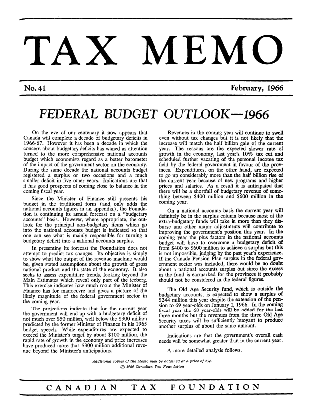 handle is hein.journals/taxmmo41 and id is 1 raw text is: 









TAX


No.41


MEMO


February, 1966


FEDERAL BUDGET OUTLOOK-1966


    On the eve of our centenary it now appears that
Canada  will complete a decade of budgetary deficits in
1966-67.  However  it has been a decade in which the
concern about budgetary deficits has waned as attention
turned to the more  comprehensive national accounts
budget which economists regard as a better barometer
of the impact of the government sector on the economy.
During the same  decade the national accounts budget
registered a surplus on two occasions and  a much
smaller deficit in five other years. Indications are that
it has good prospects of coming close to balance in the
coming fiscal year.
    Since the Minister of Finance still presents his
budget in  the traditional form (and only adds the
national accounts figures in an appendix), the Founda-
tion is continuing its annual forecast on a budgetary
accounts basis. However, where appropriate, the out-
look for the principal non-budgetary items which go
into the national accounts budget is indicated so that
one can see what  is mainly responsible for turning a
budgetary deficit into a national accounts surplus.
    In presenting its forecast the Foundation does not
attempt to predict tax changes. Its objective is simply
to show what the output of the revenue machine would
be, given stated assumptions about the growth of gross
national product and the state of the economy. It also
seeks to assess expenditure trends, looking beyond the
Main  Estimates which reveal only part of the iceberg.
This exercise indicates how much room the Minister of
Finance has for manoeuvre and gives a picture of the
likely magnitude of the federal government sector in
the coming year.
   The  projections indicate that for the current year
the government will end up with a budgetary deficit of
not much over $50 million, well below the $300 million
predicted by the former Minister of Finance in his 1965
budget speech.  While expenditures are expected to
exceed the Minister's target by about $100 million, the
rapid rate of growth in the economy and price increases
have produced more than $300 million additional reve-
nue beyond the Minister's anticipations.


    Revenues in the coming year will continue to swell
even without tax changes but it is not likely that the
increase will match the half billion gain of the current
year. The  reasons are the expected slower rate of
growth in the economy, last year's 10% tax cut and
scheduled further vacating of the personal income tax
field by the federal government in favour of the prov-
inces. Expenditures, on the other hand, are expected
to go up considerably more than the half billion rise of
the current year because of new programs and higher
prices and salaries. As a result it is anticipated that
there will be a shortfall of budgetary revenue of some-
thing between $400  million and $600 million in the
coming year.
    On a national accounts basis the current year will
definitely be in the surplus column because most of the
extra-budgetary funds will take in more than they dis-
burse and other major adjustments will contribute to
improving the government's position this year. In the
coming year the plus factors in the national accounts
budget will have to overcome  a budgetary deficit of
from $400 to $600 million to achieve a surplus but this
is not impossible, judging by the past year's experience.
If the Canada Pension Plan surplus in the federal gov-
ernment sector was included, there would be no doubt
about a national accounts surplus but since the excess
in the fund is earmarked for the provinces it probably
should not be considered in the federal figures.
    The Old Age  Security fund, which is outside the
budgetary accounts, is expected to show a surplus of
$244 million this year despite the extension of the pen-
sion to 69 year-olds on January 1, 1966. In the coming
fiscal year the 68 year-olds will be added for the last
three months but the revenues from the three Old Age
Security taxes will be sufficiently buoyant to prdduce
another surplus of about the same amount.
   Indications are that the government's overall cash
needs will be somewhat greater than in the current year.
   A  more detailed analysis follows.


Additional copies of the Memo may be obtained at a price of 250.
           ©  1966 Canadian Tax Foundation


CANADIAN  TAX  FOUNDATION


