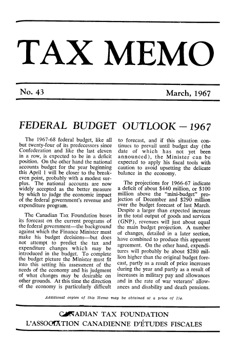 handle is hein.journals/taxmmo43 and id is 1 raw text is: 









TAX MEMO


March, 1967


FEDERAL BUDGET OUTLOOK -1967


  The  1967-68 federal budget, like all
but twenty-four of its predecessors since
Confederation and like the last eleven
in a row, is expected to be in a deficit
position. On the other hand the national
accounts budget for the year beginning
this April 1 will be closer to the break-
even point, probably with a modest sur-
plus. The  national accounts are now
widely accepted as the better measure
by which to judge the economic impact
of the federal government's revenue and
expenditure program.
  The  Canadian Tax Foundation bases
its forecast on the current programs of
the federal government-the background
against which the Finance Minister must
make  his budget decisions-but does
not attempt to  predict the tax and
expenditure changes which   may  be
introduced in the budget. To complete
the budget picture the Minister must fit
into this setting his assessment of the
needs of the economy and his judgment
of what changes may  be desirable on
other grounds. At this time the direction
of the economy is particularly difficult


to forecast, and if this situation con-
tinues to prevail until budget day (the
date  of which   has  not  yet been
announced),   the Minister  can  be
expected to apply his fiscal tools with
caution to avoid upsetting the delicate
balance in the economy.

  The  projections for 1966-67 indicate
a deficit of about $440 million, or $100
million above the mini-budget pro-
jection of December and $290 million
over the budget forecast of last March.
Despite a larger than expected increase
in the total output of goods and services
(GNP),  revenues will just about equal
the main budget projection. A number
of changes, detailed in a later section,
have combined to produce this apparent
agreement. On the other hand, expendi-
tures will probably be about $280 mil-
lion higher than the original budget fore-
cast, partly as a result of price increases
during the year and partly as a result of
increases in military pay and allowances
and in the rate of war veterans' allow-
ances and disability and death pensions.


       Additional copies of this Memo may be obtained at a price of 25¢.


            CKADIAN TAX FOUNDATION
L'ASSOG!ATION CANADIENNE D'ETUDES FISCALES


No.   43


