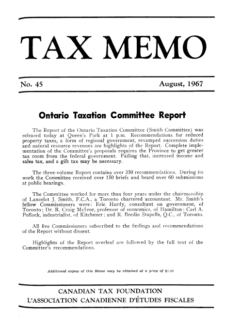handle is hein.journals/taxmmo45 and id is 1 raw text is: 









        AX MEMO




No.  45                                          August,   1967





       Ontario Taxation Committee Report

    The Report of the Ontario Taxation Committee (Smith Committee) was
 released today at Queen's Park at 1 p.m. Recommendations for reduced
 property taxes, a form of regional government, revamped succession duties
 and natural resource revenues are highlights of the Report. Complete imple-
 mentation of the Committee's proposals requires the Province to get greater
 tax room from the federal government. Failing that, increased income and
 sales tax, and a gift tax may be necessary.

    The three-volume Report contains over 350 recommendations. During its
 work the Committee received over 150 briefs and heard over 60 submissions
 at public hearings.

    The Committee worked for more than four years under the chairmanship
 of Lancelot J. Smith, F.C.A., a Toronto chartered accountant. Mr. Smith's
 fellow Commissioners were: Eric Hardy, consultant on government, of
 Toronto; Dr. R. Craig McIvor, professor of economics, of Hamilton: Carl A.
 Pollock, industrialist, of Kitchener; and R. Bredin Stapells, Q.C., of Toronto.

    All five Commissioners subscribed to the findings and recommendations
 of the Report without dissent.

    Highlights of the Report overleaf are followed by the full text of the
 Committee's recommendations.



          Additional copies of this Memo may be obtained at a price of $3.00



             CANADIAN TAX FOUNDATION
  L'ASSOCIATION CANADIENNE D'ETUDES FISCALES


