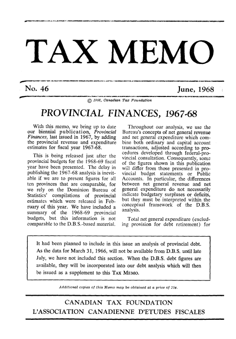 handle is hein.journals/taxmmo46 and id is 1 raw text is: 









TAX MEMO


June,   1968


                  ©  1968, Canadian Tax Foundation

PROVINCIAL FINANCES, 1967-68


  With this memo, we bring up to date
our  biennial publication, Provincial
Finances, last issued in 1967, by adding
the provincial revenue and expenditure
estimates for fiscal year 1967-68.
  This is being released just after the
provincial budgets for the 1968-69 fiscal
year have been presented. The delay in
publishing the 1967-68 analysis is inevit-
able if we are to present figures for all
ten provinces that are comparable, for
we  rely on the Dominion  Bureau of
Statistics' compilations of provincial
estimates which were released in Feb-
ruary of this year. We have included a
summary   of the  1968-69  provincial
budgets, but this information is not
comparable to the D.B.S.-based material.


  Throughout our analysis, we use the
Bureau's concepts of net general revenue
and net general expenditure which com-
bine both ordinary and capital account
transactions, adjusted according to pro-
cedures developed through federal-pro-
vincial consultation. Consequently, some
of the figures shown in this publication
will differ from those presented in pro-
vincial budget statements or  Public
Accounts. In particular, the differences
between net general revenue and  net
general expenditure do not necessarily
indicate budgetary surpluses or deficits,
but they must be interpreted within the
conceptual framework  of the D.B.S.
analysis.
  Total net general expenditure (exclud-
ing provision for debt retirement) for


It  had been planned to include in this issue an analysis of provincial debt.
  As the data for March 31, 1966, will not be available from D.B.S. until late
  July, we have not included this section. When the D.B.S. debt figures are
  available, they will be incorporated into our debt analysis which will then
  be issued as a supplement to this TAx MEMO.

          Additional copies of this Memo may be obtained at a price of 25¢.


             CANADIAN TAX FOUNDATION

L'ASSOCIATION CANADIENNE D'ETUDES FISCALES


No.   46


