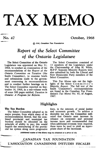 handle is hein.journals/taxmmo47 and id is 1 raw text is: 







TAX MEMO




No.   47                                             October, 1968


            © 1968, Canadian Tax Fowundation


Report of the Select Committee

    of  the   Ontario Legislature


  The Select Committee of the Ontario
Legislature was appointed on May 31,
1968, to conduct an examination of the
recommendations of the Report of the
Ontario Committee on Taxation (the
Smith Committee), to examine briefs
and submissions made to the govern-
ment  concerning its recommendations
and to conduct further hearings on it.
The Select Committee reported on Sep-
tember 16, 1968, in a one-volume work
of some 300 pages entitled, Taxation in
Ontario: A Program for Reform.


  The  Select Committee consisted of
13 members  of the Legislature under
the Chairmanship of John H. White,
M.P.P. Separate Minority Reports were
also submitted by both the Liberal and
New  Democratic Party members of the
Select Committee.
  This Tax Memo   sets out the high-
lights of the Select Committee's
Majority Report. The full text of the
Smith  Committee's recommendations
are found in the Canadian Tax Foun-
dation's Tax Memo No. 45, of August,
1967.


Highlights


The Tax  Burden
  The Select Committee adopted as its
major premise, from which many of its
recommendations flowed, that the com-
bined provincial and municipal tax
burdens should be allocated on the
principle of ability to pay; this would
require the restructuring of the provin-
cial tax system along more progressive


lines, in the interests of social justice
and economic growth. To  achieve a
desirable tax mix the Committee indi-
cated that Ontario must increase its
reliance on corporate and personal
income taxes and recommended  that
when additional revenues were required,
these taxes be used to yield an appro-
priate share of the increment.


Additional copies of thisa Memo may be obtained at a price of 25t


            CANADIAN TAX FOUNDATION
L'ASSOCIATION CANADIENNE D'ETUDES FISCALES


