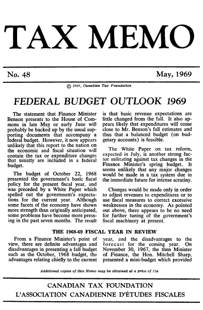 handle is hein.journals/taxmmo48 and id is 1 raw text is: 






TAX MEMO


May, 1969


                    ©  1969, Canadian Tax Foundation


FEDERAL BUDGET OUTLOOK 1969


  The statement that Finance Minister
Benson presents to the House of Com-
mons  in late May or early June will
probably be backed up by the usual sup-
porting documents that accompany  a
federal budget. However, it now appears
unlikely that this report to the nation on
the economic and  fiscal situation will
contain the tax or expenditure changes
that usually are included in a federal
budget.
  The  budget of  October 22, 1968
presented the government's basic fiscal
policy for the present fiscal year, and
was preceded by a White Paper which
spelled out the government's expecta-
tions for the current year. Although
some facets of the economy have shown
more strength than originally anticipated,
some problems have become more press-
ing in the past seven months. The result


is that basic revenue expectations are
little changed from the fall. It also ap-
pears likely that expenditures will come
close to Mr. Benson's fall estimates and
thus that a balanced budget (on bud-
getary accounts) is feasible.
  The  White  Paper on  tax reform,
expected in July, is another strong fac-
tor militating against tax changes in the
Finance Minister's spring budget. It
seems unlikely that any major changes
would be made in a tax system due in
the immediate future for intense scrutiny.

  Changes would be made only in order
to adjust revenues to expenditures or to
use fiscal measures to correct excessive
weaknesses in the economy. As pointed
out above, there appears to be no need
for further tuning of the government's
fiscal machinery at present.


THE  1968-69 FISCAL  YEAR   IN  REVIEW


  From  a Finance Minister's point of
view, there are definite advantages and
disadvantages in presenting a fall budget
such as the October, 1968 budget, the
advantages relating chiefly to the current


year, and  the disadvantages to the
forecast  for the coming  year. On
November  30, 1967, the then Minister
of Finance, the Hon. Mitchell Sharp,
presented a mini-budget which provided


         Additional copies of this Memo may be obtained at a price of 25¢.


            CANADIAN TAX FOUNDATION
L'ASSOCIATION CANADIENNE D'ETUDES FISCALES


No.   48


