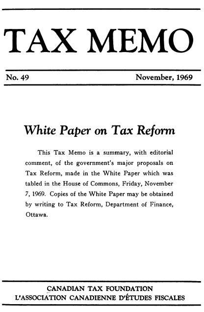 handle is hein.journals/taxmmo49 and id is 1 raw text is: 





TAX MEMO



No. 49                         November, 1969







     White   Paper on Tax Reform


        This Tax Memo is a summary, with editorial
     comment, of the government's major proposals on
     Tax Reform, made in the White Paper which was
     tabled in the House of Commons, Friday, November
     7, 1969. Copies of the White Paper may be obtained
     by writing to Tax Reform, Department of Finance,
     Ottawa.


        CANADIAN TAX  FOUNDATION
VASSOCIATION CANADIENNE  D'ETUDES FISCALES


