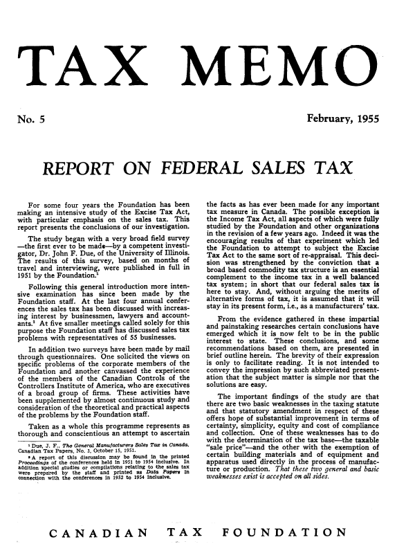 handle is hein.journals/taxmmo5 and id is 1 raw text is: 








TAX


No.   5


MEMO


February, 1955


REPORT ON FEDERAL SALES TAX


   For some  four years the Foundation has been
making  an intensive study of the Excise Tax Act,
with particular emphasis on the  sales tax. This
report presents the conclusions of our investigation.
   The study began with a very broad field survey
-the first ever to be made-by a competent investi-
gator, Dr. John F. Due, of the University of Illinois.
The  results of this survey, based on months  of
travel and interviewing, were published in full in
1951 by the Foundation.'
   Following this general introduction more inten-
sive examination  has since  been made   by  the
Foundation  staff. At the last four annual confer-
ences the sales tax has been discussed with increas-
ing interest by businessmen, lawyers and account-
ants.' At five smaller meetings called solely for this
purpose the Foundation staff has discussed sales tax
problems with representatives of 55 businesses.
   In addition two surveys have been made by mail
through questionnaires. One solicited the views on
specific problems of the corporate members of the
Foundation  and another canvassed the experience
of the members  of the Canadian  Controls of the
Controllers Institute of America, who are executives
of a broad group  of firms. These activities have
been supplemented by almost continuous study and
consideration of the theoretical and practical aspects
of the problems by the Foundation staff.
   Taken  as a whole this programme represents as
thorough and conscientious an attempt to ascertain
   1 Due, J. F., The General Manufacturers Sales Tax in Canada.
Canadian Tax Papers, No. 3, October 15, 1951.
   S A report of this discussion may be found in the printed
Proceedings of the conferences held in 1951 to 1954 inclusive. In
addition special studies or cornpilatio'ns relating to the sales tax
Were prepared by the staff and printed as Data Papers in
connection with the conferences in 1952 to 1954 inclusive.


the facts as has ever been made for any important
tax measure in Canada.  The possible exception is
the Income Tax Act, all aspects of which were fully
studied by the Foundation and other organizations
in the revision of a few years ago. Indeed it was the
encouraging results of that experiment which led
the Foundation  to attempt to subject the Excise
Tax Act to the same sort of re-appraisal. This deci-
sion was  strengthened by  the conviction that a
broad based commodity tax structure is an essential
complement  to the income tax in a well balanced
tax system; in short that our federal sales tax is
here to stay. And, without arguing the merits of
alternative forms of tax, it is assumed that it will
stay in its present form, i.e., as a manufacturers' tax.
   From  the evidence gathered in these impartial
and painstaking researches certain conclusions have
emerged  which it is now felt to be in the public
interest to state. These  conclusions, and some
recommendations  based on them, are presented in
brief outline herein. The brevity of their expression
is only to facilitate reading. It is not intended to
convey the impression by such abbreviated present-
ation that the subject matter is simple nor that the
solutions are easy.
   The  important findings of the study are that
there are two basic weaknesses in the taxing statute
and that statutory amendment  in respect of these
offers hope of substantial improvement in terms of
certainty, simplicity, equity and cost of compliance
and collection. One of these weaknesses has to do
with the determination of the tax base-the taxable
sale price-and the other with the exemption of
certain building materials and of equipment and
apparatus used directly in the process of manufac-
ture or production. That these two general and basic
weaknesses exist is accepted on all sides.


FOUNDATION


TA X


CANADIAN



