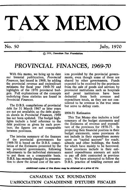handle is hein.journals/taxmmo50 and id is 1 raw text is: 






TAX MEMO


July,   1970


                  ©  1970, Canadian Tax Foundation



PROVINCIAL FINANCES, 1969-70


  With this memo, we bring up to date
our  biennial publication, Provincial
Finances, last issued in 1969, by adding
the provincial revenue and expenditure
estimates for fiscal year 1969-70 and
highlights of the 1970 provincial bud-
gets. Full explanations of the concepts
underlying these statistics are found in
Provincial Finances.
  The D.B.S. compilations of provincial
debt for 31 March 1967 or later years
are not yet available; so the debt analy-
sis shown in Provincial Finances, 1969
has not been updated. The budget high-
lights include a brief reference to the
debt positions as given by each prov-
ince; the figures are not comparable
between provinces.
  The interim summary of the finances
of  the  provincial governments  for
1969-70 is based on the D.B.S. compi-
lation of the Estimates presented by the
ten provincial governments, following
adjustments to the individual statements
to put them  on  a comparable basis.
D.B.S. has recently changed its presenta-
tion to show the actual cost of the serv-


ices provided by the provincial govern-
ments, even though some of these are
shared by  other governments. Funds
expected to be received by the provinces
from the sale of goods and services by
provincial institutions such as hospitals
and   penal  institutions have been
deducted  from   both  revenue  and
expenditure totals, as they are not con-
sidered to be revenue in the true sense
but serve to defray costs.

1970-71 Estimates
  This Tax Memo  also includes a brief
summary  of the budget statements and
the Estimates of revenue and expendi-
ture of the provinces for 1970-71. In
projecting their financial position in their
budget statements, some provinces do
not include in their expenditure money
spent on capital account for roads,
schools and other buildings, the funds
for which have mainly to be borrowed.
Some  provinces include in their esti-
mated  expenditures amounts set aside
to pay off debt contracted in previous
years. We have attempted to follow the
D.B.S. practice of totalling current and


          Additional copies of the Memo may be obtained at a price of 25f.

             CANADIAN TAX FOUNDATION
L'ASSOCIATION CANADIENNE D'ETUDES FISCALES


No.   50


