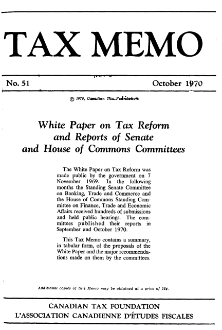 handle is hein.journals/taxmmo51 and id is 1 raw text is: 







TAX MEMO




No.  51                                      October   1970

                    © 1970, Camd fan ThwFdi0~o



          White Paper on Tax Reform

               and   Reports of Senate

     and House of Commons Committees


                  The White Paper on Tax Reform was
                made public by the government on 7
                November 1969. In the following
                months the Standing Senate Committee
                on Banking, Trade and Commerce and
                the House of Commons Standing Com-
                mittee on Finance, Trade and Economic
                Affairs received hundreds of submissions
                and held public hearings. The com-
                mittees published their reports in
                September and October 1970.

                  This Tax Memo contains a summary,
                in tabular form, of the proposals of the
                White Paper and the major recommenda-
                tions made on them by the committees.




          Additional copies of this Memo may be obtained at a price of 250.


             CANADIAN TAX FOUNDATION
   L'ASSOCIATION CANADIENNE D'ETUDES FISCALES


