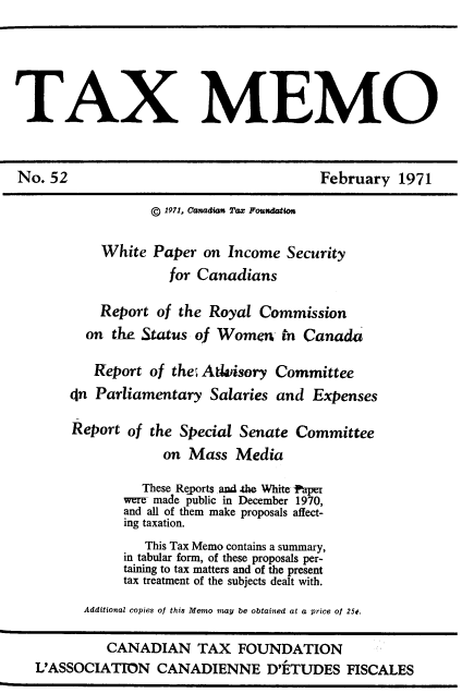 handle is hein.journals/taxmmo52 and id is 1 raw text is: 





TAX MEMO



No.  52                                  February  1971

                  © 1971, Canadian Tax Fouxdaion

           White  Paper  on Income  Security
                     for Canadians

           Report  of the Royal  Commission
         on  the Status of Women In   Canada

         Report   of the; Atdisory Committee
       In  Parliamentary  Salaries and  Expenses

       Report  of the Special Senate Committee
                    on Mass  Media

                 These Reports and .the White taper
              were made public in December 1970,
              and all of them make proposals affect-
              ing taxation.
                 This Tax Memo contains a summary,
              in tabular form, of these proposals per-
              taining to tax matters and of the present
              tax treatment of the subjects dealt with.

         Additional copies of this Memo may be obtained at a price of 250.

            CANADIAN TAX FOUNDATION
   L'ASSOCIATION   CANADIENNE D'ETUDES FISCALES


