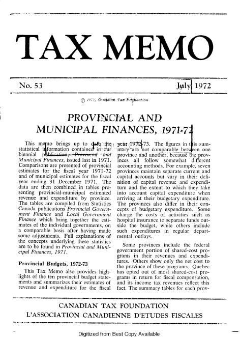 handle is hein.journals/taxmmo53 and id is 1 raw text is: 








TAX MEMO


No.   53

                       © 1972, Cancidian Tax~ ) d~dation


                  PROVINCIAL AND


       MUNICIPAL FI

  This  m   o brings up to      thqi
statistical i formation containe in-our
biennial p        ,     rinrzL-and
Municipal Finances, issued last in 1971.
Comparisons are presented of provincial
estimates for the fiscal year 1971-72
and of municipal estimates for the fiscal
year ending 31 December  1971. The
data are then combined in tables pre-
senting provincial-municipal estimated
revenue and expenditure by province.
The tables are compiled from Statistics
Canada publications Provincial Govern-
ment  Finance and Local Government
Finance which bring together the esti-
mates of the individual governments, on
a comparable basis after having made
some adjustments. Full explanations of
the concepts underlying these statistics
are to be found in Provincial and Muni-
cipal Finances, 1971.

Provincial Budgets, 1972-73
  This Tax Memo   also provides high-
lights of the ten provincial budget state-
ments and summarizes their estimates of
revenue and expenditure for the fiscal


10_ yI 172


NANCES, 1971k7

year  197,473. The figures in t is sum-
mary'are  not comparable bet  en one
province ancd anoti5r,' because The prov-
inces  all follow somewhat   different
accounting methods. For example, seven
provinces maintain separate current and
capital accounts but vary in their defi-
nition of capital revenue and expendi-
ture and the extent to which they take
into account capital expenditure when
arriving at their budgetary expenditure.
The  provinces also differ in their con-
cepts of budgetary expenditure. Some
charge  the costs of activities such as
hospital insurance to separate funds out-
side  the budget, while others include
such  expenditures in regular depart-
mental  outlays.
   Some  provinces include the federal
 government portion of shared-cost pro-
 grams in their revenues and expendi-
 tures. Others show only the net cost to
 the province of these programs. Quebec
 has opted out of most shared-cost pro-
 grams in return for fiscal compensation,
 and its income tax revenues reflect this
 fact. The summary tables for each prov-


Digitized from Best Copy Available


            CANADIAN TAX FOUNDATION
L'ASSOCIATION CANADIENNE D'ETUDES FISCALES


