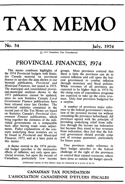 handle is hein.journals/taxmmo54 and id is 1 raw text is: 







TAX MEMO


July,   1974


                   1974 Canadian Tax Foundation


PROVINCIAL FINANCES, 1974


  This memo   combines  highlights of
the 1974 Provincial budgets with Statis-
tics Canada   material on  provincial
finance to up-date the data shown in our
biennial publication, Provincial and
Municipal Finances, last issued in 1973.
The municipal and consolidated provin-
cial-municipal analyses shown in the
1973  publication cannot be updated,
since no new  Statistics Canada Local
Government  Finance publications have
been released since last October. The
provincial statistics contained in the
second part of this Tax Memo are based
on Statistics Canada's Provincial Gov-
ernment  Finance publications, which
bring together the estimates of the indi-
vidual governments on  a comparable
basis after having made some  adjust-
ments. Fuller explanations of the con-
cepts underlying these statistics are to
be found in Provincial and Municipal
Finances, 1973, and at a later point in
this memo.
  A  theme central to the 1974 provin-
cial budget speeches is the destructive
effects of inflation, not only upon pro-
vincial revenue, but upon the income of
Canadians,  particularly low income


groups. Most  provinces contend that
there is little the provinces can do to
control inflation and call upon the fed-
eral government  to combat   inflation
through monetary  and  fiscal policies.
While  revenues of all provinces arc
expected to be higher than in 1973-74,
the rising costs of expenditure programs
are expected to take up the extra reve-
nues. Only four provinces budgeted for
a surplus.
  A  number  of provinces make refer-
ence to the federal government's indexa-
tion of the personal income tax without
consulting the provinces beforehand. All
provinces agreed with the principle of
providing underlying relief from infla-
tion through the income tax indexation
but because they stand to lose revenues
from indexation, they feel that the fed-
eral government should provide some
sort of revenue guarantee, particularly
for future years.
  Two   provinces make  reference in
their budget speeches to the  federal
challenge of the right of the provinces
to control their natural resources; others
have done so outside the budget speech.


          Additional copies of this Memo may be obtained at a price of $1.00.


             CANADIAN TAX FOUNDATION
L'ASSOCIATION CANADIENNE D'ETUDES FISCALES


No.   54


