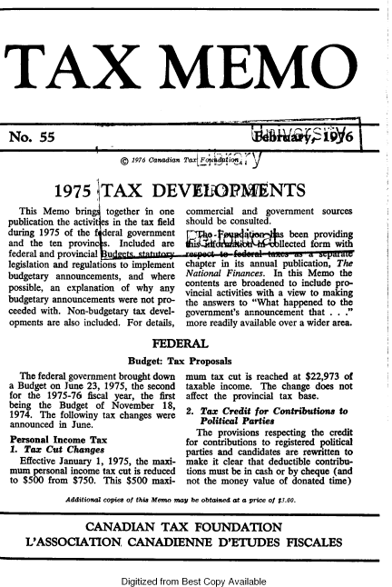handle is hein.journals/taxmmo55 and id is 1 raw text is: 






TAX MEMO




No. 55                                                           1qNi'ai6

                        © 1976 Canadian Tax Fate     i


          1975 JTAX DEVEOPM1ENTS
   This Memo  brin   together in one commercial and  government sources
 publication the activit es in the tax field should be consulted.
 during 1975 of the f deral government   a.               been providing
 and the ten provinc . Included are                     llected form with
 federal and provincial u
 legislation and regulations to implement chapter in its annual publication, The
 budgetary announcements, and where  National Finances. In this Memo the
 possible, an explanation of why any contents are broadened to include pro-
                                     vincial activities with a view to making
 budgetary announcements were not pro- the answers to What happened to the
 ceeded with. Non-budgetary tax devel- government's announcement that . . .
 opments are also included. For details, more readily available over a wider area.


     FEDERAL
Budget: Tax Proposals


  The federal government brought down
a Budget on June 23, 1975, the second
for the 1975-76 fiscal year, the first
being the Budget  of November  18,
1974. The followiny tax changes were
announced in June.
Personal Income Tax
1. Tax Cut  Changes
  Effective January 1, 1975, the maxi-
mum  personal income tax cut is reduced
to $500 from $750. This $500 maxi-


mum  tax cut is reached at $22,973 of
taxable income. The change does not
affect the provincial tax base.
2. Tax  Credit for Contributions to
   Political Parties
   The provisions respecting the credit
for contributions to registered political
parties and candidates are rewritten to
make it clear that deductible contribu-
tions must be in cash or by cheque (and
not the money value of donated time)


        Additional copies of thia Memo may be obtained at a price of $3.00.

            CANADIAN TAX FOUNDATION
L'ASSOCIATION CANADIENNE D'ETUDES FISCALES


Digitized from Best Copy Available


