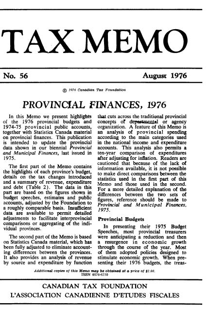 handle is hein.journals/taxmmo56 and id is 1 raw text is: 







TAX MEMO


August 1976


                ©  1976 Canadian Tax Foundation


PROVINCIAL FINANCES, 1976


  In this Memo  we  present highlights
of the  1976  provincial budgets and
1974-75  provincial  public accounts,
together with Statistics Canada material
on provincial finances. This publication
is intended to update  the provincial
data shown  in our biennial Provincial
and Municipal Finances, last issued in
1975.
  The  first part of the Memo contains
the highlights of each province's budget,
details on the tax changes introduced
and a summary  of revenue, expenditure
and debt (Table 2).  The data in this
part are based on the figures shown in
budget speeches, estimates and public
accounts, adjusted by the Foundation to
a roughly comparable basis. Insufficient
data are  available to permit detailed
adjustments to facilitate interprovincial
comparisons or aggregating of the indi-
vidual provinces.
  The second part of the Memo is based
on Statistics Canada material, which has
been fully adjusted to eliminate account-
ing differences between the provinces.
It also provides an analysis of revenue
by source and expenditure by function


that cuts across the traditional provincial
concepts of  depw~mamal   or  agency
organization. A feature of this Memo is
an  analysis of provincial  spending
according to the main categories used
in the national income and expenditure
accounts. This analysis also permits a
ten-year comparison  of  expenditures
after adjusting for inflation. Readers are
cautioned that because of the lack of
information available, it is not possible
to make direct comparisons between the
statistics used in the first part of this
Memo   and those used in the second.
For a more  detailed explanation of the
differences between the two  sets of
figures, reference should be made to
Provincial and Municipal   Finances,
1975.
Provincial Budgets
  In  presenting their 1975   Budget
Speeches, most   provincial treasurers
were anticipating a reduction and then
a  resurgence in  economic growth
through the course of the year. Most
of them  adopted policies designed to
stimulate economic growth. When pre-
senting their 1976 budgets, the treas-


         Additional copies of this Memo may be obtained at a price of $2.00.
                            ISSN 0576-6230

             CANADIAN TAX FOUNDATION
L'ASSOCIATION CANADIENNE D'ETUDES FISCALES


No. 56


