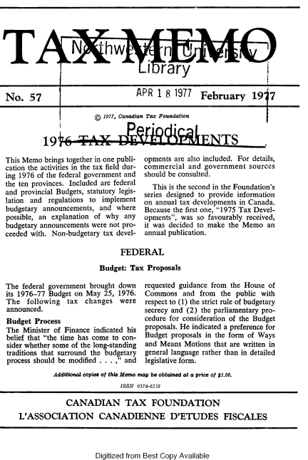 handle is hein.journals/taxmmo57 and id is 1 raw text is: 




                  N                             7hw n

         T                            i   rary



No.   57                           A PR  1 8 1977   February 1917


I


© 1977, Canadian Tax Foundation


19i~ A DI91A9'ENTS


This Memo brings together in one publi-
cation the activities in the tax field dur-
ing 1976 of the federal government and
the ten provinces. Included are federal
and provincial Budgets, statutory legis-
lation and regulations to implement
budgetary announcements, and  where
possible, an explanation of why any
budgetary announcements were not pro-
ceeded with. Non-budgetary tax devel-


opments are also included. For details,
commercial  and government  sources
should be consulted.
  This is the second in the Foundation's
series designed to provide information
on annual tax developments in Canada.
Because the first one, 1975 Tax Devel-
opments, was so favourably received,
it was decided to make the Memo  an
annual publication.


      FEDERAL

Budget: Tax  Proposals


The federal government brought down
its 1976-77 Budget on May 25, 1976.
The   following tax  changes  were
announced.
Budget  Process
The  Minister of Finance indicated his
belief that the time has come to con-
sider whether some of the long-standing
traditions that surround the budgetary
process should be modified . . . , and


requested guidance from the House of
Commons   and  from the public with
respect to (1) the strict rule of budgetary
secrecy and (2) the parliamentary pro-
cedure for consideration of the Budget
proposals. He indicated a preference for
Budget proposals in the form of Ways
and Means  Motions that are written in
general language rather than in detailed
legislative form.


         Additional copies of this Memo may be obtained at a price of $3.00.
                           ISSN 0576-6230

             CANADIAN TAX FOUNDATION
L'ASSOCIATION CANADIENNE D'ETUDES FISCALES


Digitized from Best Copy Available


