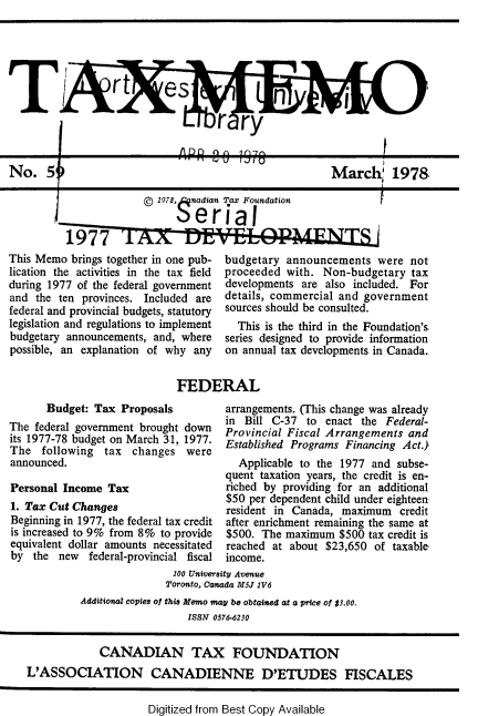 handle is hein.journals/taxmmo59 and id is 1 raw text is: 





                  rt es


                                    r   ry


No. 5                                                   March 1978

                          1978, nadian Tax Foundation

                             $erial


This Memo  brings together in one pub-
lication the activities in the tax field
during 1977 of the federal government
and  the ten provinces. Included are
federal and provincial budgets, statutory
legislation and regulations to implement
budgetary announcements, and, where
possible, an explanation of why any


budgetary  announcements   were not
proceeded  with. Non-budgetary   tax
developments are  also included. For
details, commercial and government
sources should be consulted.
  This is the third in the Foundation's.
series designed to provide information
on annual tax developments in Canada..


FEDERAL


      Budget:  Tax Proposals
The federal government brought down
its 1977-78 budget on March 31, 1977.
The   following  tax changes   were
announced.

Personal Income  Tax
1. Tax Cut Changes
Beginning in 1977, the federal tax credit
is increased to 9% from 8% to provide
equivalent dollar amounts necessitated
by  the  new  federal-provincial fiscal


arrangements. (This change was already
in Bill C-37  to enact  the Federal-
Provincial Fiscal Arrangements  and
Established Programs Financing Act.)
  Applicable to the 1977  and subse-
quent taxation years, the credit is en-
riched by providing for an additional
$50 per dependent child under eighteen
resident in Canada, maximum   credit
after enrichment remaining the same at
$500. The  maximum  $500 tax credit is
reached at about $23,650  of taxable
income.


                         100 University Avenue
                         Toronto, Canada M5J 1V6
         Additional copies of this Memo may be obtained at a price of $3.00.
                            ISSN 0576-6230


             CANADIAN TAX FOUNDATION
L'ASSOCIATION CANADIENNE D'ETUDES FISCALES


Digitized from Best Copy Available


