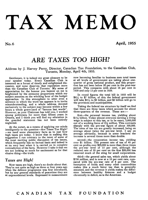 handle is hein.journals/taxmmo6 and id is 1 raw text is: 








TAX


No.6


MEMO


April,   1955


ARE TAXES TOO HIGH?


Address  by


J. Harvey   Perry, Director, Canadian   Tax  Foundation,   to the Canadian   Club,
                Toronto,  Monday,   April  4th, 1955.


   Gentlemen, it is indeed my great pleasure to be
your  speaker today. Every  Canadian  Club  is
esteemed as a forum of timely and enlightened dis-
cussion, and none deserves that reputation more
than the Canadian Club of Toronto. My sense of
appreciation for the honour you bestow on me is
heightened by the awesome proportions which my
subject assumes as the witching hour of the budget
approaches. In this atmosphere to utter even a
sentence in which the word tax appears is to invite
misunderstanding, and a whole  address devoted
exclusively to the subject may become within a few
hours a whole grave-yard of famous last words.
However, as your Chairman has told you, I worked
among  politicians for more than fifteen years in
Ottawa, and I think you will find my education in
the  guarded statement  has not  been  entirely
neglected.
   At the outset, as a means of applying our minds
intelligently to the question-Are Taxes Too High?
-we  need  some elementary facts as to just how
high taxes are today. I know that in making this
suggestion I run contrary to the tenor of some of
the most exciting public discussion of tax issues,
which frequently has no factual basis and indeed is
at its very best when it is carried on in complete
contradiction of the facts. However I take it that we
are not looking so much for excitement as for that
elusive thing-the truth.

Taxes   are  High!
   Now  taxes are high, there's no doubt about that.
They're not quite as high as three or four years ago
when the defence programme was first introduced,
but by any general standards of peacetime they are
at unprecedented levels. Expressed in measurement


now  becoming familiar to business men total taxes
at all levels of government are taking about one-
quarter of gross national product, and this propor-
tion has not been below 20 per cent in the post-war
period. This compares with about 16 per cent in
1939 and only 13 per cent in 1929.
   In round figures the total bill in 1955 will be
$6%  to $7 billion, of this the federal government
will take $4/ to $5 billion, and $2 billion will go to
the provinces and municipalities.
   Taking the federal tax structure by itself we find
that there are three taxes which account for about
three-quarters of the revenue. These are:-
   first-the personal income tax, yielding about
$1%  billion. Today almost everyone earning a living
wage is subject to this tax, or to be exact, 3,800,000
out of a working force of 5% million. This contrasts
sharply with the pre-war figure of about 300,000.
The rates of tax too are greatly increased, being on
average about twice the pre-war level. I say on
average advisedly, because in some brackets the
increase is several times more than double.
   second-the  corporation income tax, yielding
over $1 billion. The present rate of tax of 49 per
cent on profits over $20,000 is more than three times
the pre-war level of 15 per cent, although the
reduced rate of 20 per cent on the first $20,000 has
removed much  of the sting for small corporations.
   third-the general sales tax, which yields about
$750 million, and is now at a 10 per cent rate, com-
pared with the pre-war rate of 8 per cent. The
exemption of foods and many  other commodities
makes  this a much  fairer tax than is generally
assumed, and the revenue it yields makes the differ-
ence  between  healthy finances and  a budget
chronically in deficit, as is the American.


TAX  FOUNDATION


CANADIAN


