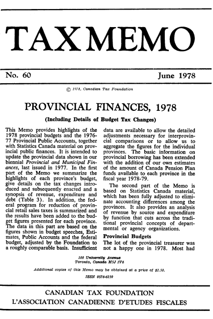 handle is hein.journals/taxmmo60 and id is 1 raw text is: 






TAX MEMO


June 1978


This Memo   provides highlights of the
1978 provincial budgets and the 1976-
77 Provincial Public Accounts, together
with Statistics Canada material on prov-
incial public finances. It is intended to
update the provincial data shown in our
biennial Provincial and Municipal Fin-
ances, last issued in 1977. In the first
part of the Memo  we  summarize the
highlights of each province's budget,
give details on the tax changes intro-
duced and subsequently enacted and a
synopsis of revenue, expenditure and
debt (Table 3). In addition, the fed-
eral program for reduction of provin-
cial retail sales taxes is summarized and
the results have been added to the bud-
get figures presented for each province.
The data in this part are based on the
figures shown in budget speeches, Esti-
mates, Public Accounts and the federal
budget, adjusted by the Foundation to
a roughly comparable basis. Insufficient


data are available to allow the detailed
adjustments necessary for interprovin-
cial comparisons or to  allow us to
aggregate the figures for the individual
provinces. The basic information on
provincial borrowing has been extended
with the addition of our own estimates
of the amount of Canada Pension Plan
funds available to each province in the
fiscal year 1978-79.
  The  second part of  the Memo   is
based  on Statistics Canada material,
which has been fully adjusted to elimi-
nate accounting differences among the
provinces. It also provides an analysis
of revenue by source and expenditure
by function that cuts across the tradi-
tional provincial concepts of depart-
mental or agency organizations.
Provincial Budgets
The lot of the provincial treasurer was
not a happy  one in 1978. Most  had


                 100 University Avenue
                 Toronto, Canada M5J 1V6
Additional copies of this Memo may be obtained at a price of $2.50.
                    ISBN 0576-6230


No.   60


                © 1978, Canadian Tax Foundation


PROVINCIAL FINANCES, 1978

        (Including Details of Budget Tax Changes)


             CANADIAN TAX FOUNDATION
L'ASSOCIATION CANADIENNE D'ETUDES FISCALES


