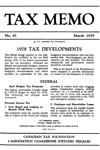 handle is hein.journals/taxmmo61 and id is 1 raw text is: 







TAX MEMO


March 1979


             © 1979, Canadian Tax Foundation


1978 TAX DEVELOPMENTS


This Memo brings together in one pub-
lication the actirities in the tax field
during 1978 of the federal government
and the ten provinces. Included are
federal and provincial budgets, statutory
legislation and regulations to implement
budgetary announcements, and, where
possible, an explanation of why any


budgetary announcements were not pro-
ceeded with. Non-budgetary tax devel-
opments are also included. For details,
commercial and  government sources
should be consulted.
  This is the fourth in the Foundation's
series designed to provide information
on annual tax developments in Canada.


FEDERAL


   April Budget: Tax Proposals
The federal government brought down
its 1978-79 budget on April 10, 1978.
The  following  tax changes  were
announced.

Personal Income Tax
1. Free Board  and Lodging  at
   Remote Work  Sites
The exemption from the taxable benefit
rule in respect of free board and lodging


provided at remote work sites (logging
camps, construction projects, drilling
locations, etc.) is extended to all work-
ers, not just to those with married or
equivalent status, applicable to the 1978
and subsequent taxation years.

2. Employee and Shareholder Loans
The exemption from the taxable benefit
rule in respect of interest-free or low-
interest loans made by an employer to
enable an employee or shareholder to


               100 University Avenue
               Toronto, Canada M5J 1V6
Additional copies of this Memo may be obtained at a price of $3.50.
                  ISSN 0576-6230


No.   61


            CANADIAN TAX FOUNDATION
L'ASSOCIATION CANADIENNE D'ETUDES FISCALES


