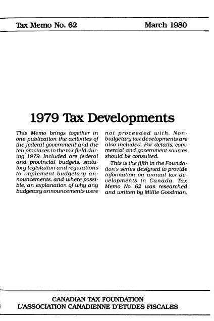 handle is hein.journals/taxmmo62 and id is 1 raw text is: 


'Tax Memo   No. 62


March   1980


1979 'Iax Developments


This Memo  brings together in
one publication the activities of
the federal government and the
ten provinces in the taxfield dur-
ing 1979. Included are federal
and provincial budgets, statu-
tory legislation and regulations
to implement budgetary an-
nouncements, and where possi-
ble, an explanation of why any
budgetary announcements were


not proceeded   with. Non-
budgetary tax developments are
also included. For details, com-
mercial and government sources
should be consulted.
  This is thefifth in the Founda-
tion's series designed to provide
information on annual tax de-
velopments in Canada.  Tax
Memo  No. 62 was researched
and written by Millie Goodman.


           CANADIAN   TAX  FOUNDATION
L'ASSOCIATION   CANADIENNE D'ETUDES FISCALES


