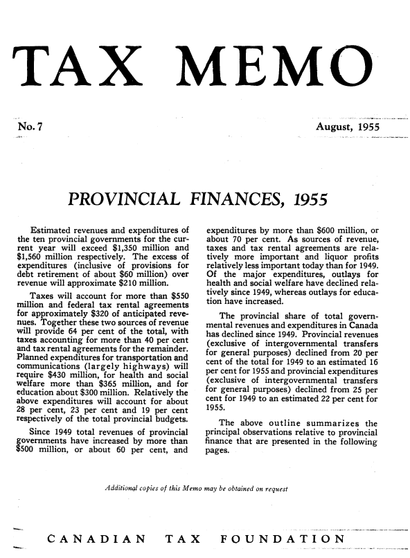 handle is hein.journals/taxmmo7 and id is 1 raw text is: 







TAX


No.7


MEMO


                                                       August,   1955







PROVINCIAL FINANCES, 1955


   Estimated revenues and expenditures of
the ten provincial governments for the cur-
rent year will exceed $1,350 million and
$1,560 million respectively. The excess of
expenditures (inclusive of provisions for
debt retirement of about $60 million) over
revenue will approximate $210 million.
   Taxes will account for more than $550
million and federal tax rental agreements
for approximately $320 of anticipated reve-
nues. Together these two sources of revenue
will provide 64 per cent of the total, with
taxes accounting for more than 40 per cent
and tax rental agreements for the remainder.
Planned expenditures for transportation and
communications (largely highways)  will
require $430 million, for health and social
welfare more than $365  million, and for
education about $300 million. Relatively the
above expenditures will account for about
28 per cent, 23 per cent and 19 per cent
respectively of the total provincial budgets.
   Since 1949 total revenues of provincial
governments have increased by more than
$500 million, or about 60 per cent, and


expenditures by more than $600 million, or
about 70 per cent. As sources of revenue,
taxes and tax rental agreements are rela-
tively more important and  liquor profits
relatively less important today than for 1949.
Of  the major  expenditures, outlays for
health and social welfare have declined rela-
tively since 1949, whereas outlays for educa-
tion have increased.
   The  provincial share of total govern-
mental revenues and expenditures in Canada
has declined since 1949. Provincial revenues
(exclusive of intergovernmental transfers
for general purposes) declined from 20 per
cent of the total for 1949 to an estimated 16
per cent for 1955 and provincial expenditures
(exclusive of intergovernmental transfers
for general purposes) declined from 25 per
cent for 1949 to an estimated 22 per cent for
1955.
   The  above outline  summarizes   the
principal observations relative to provincial
finance that are presented in the following
pages.


             Additional copies of this Memo may be obtained on request




CANADIAN                  TAX         FOUNDATION


