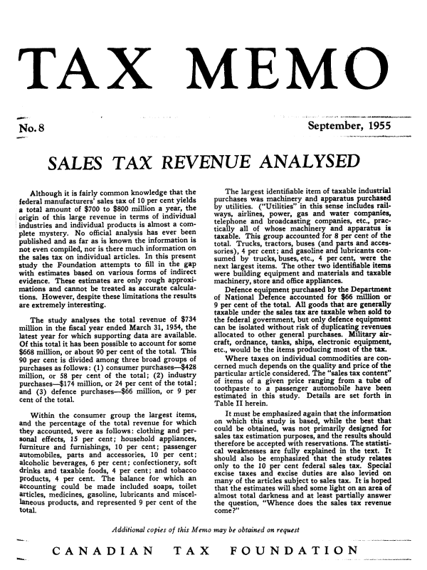 handle is hein.journals/taxmmo8 and id is 1 raw text is: 









TAX


No.8


MEMO


September, 1955


SALES TAX REVENUE ANALYSED


   Although it is fairly common knowledge that the
federal manufacturers' sales tax of 10 per cent yields
a total amount of $700 to $800 million a year, the
origin of this large revenue in terms of individual
industries and individual products is almost a com-
plete mystery. No official analysis has ever been
published and as far as is known the information is
not even compiled, nor is there much information on
the sales tax on individual articles. In this present
study the Foundation attempts to fill in the gap
with estimates based on various forms of indirect
evidence. These estimates are only rough approxi-
mations and cannot be treated as accurate calcula-
tions. However, despite these limitations the results
are extremely interesting.

   The  study analyses the total revenue of $734
million in the fiscal year ended March 31, 1954, the
latest year for which supporting data are available.
Of this total it has been possible to account for some
$668 million, or about 90 per cent of the total. This
90 per cent is divided among three broad groups of
purchases as follows: (1) consumer purchases-$428
million, or 58 per cent of the total; (2) industry
purchases-$174 million, or 24 per cent of the total;
and  (3) defence purchases-$66 million, or 9 per
cent of the total.

   Within the consumer  group the largest items,
and the percentage of the total revenue for which
they accounted, were as follows: clothing and per-
sonal effects, 15 per cent; household appliances,
furniture and furnishings, 10 per cent; passenger
automobiles, parts and accessories, 10 per cent;
alcoholic beverages, 6 per cent; confectionery, soft
drinks and taxable foods, 4 per cent; and tobacco
products, 4 per cent. The balance for which an
accounting could be  made  included soaps, toilet
articles, medicines, gasoline, lubricants and miscel-
laneous products, and represented 9 per cent of the
total.


   The largest identifiable item of taxable industrial
purchases was machinery and apparatus purchased
by utilities. (Utilities in this sense includes rail-
ways, airlines, power, gas and water companies,
telephone and broadcasting companies, etc., prac-
tically all of whose machinery and apparatus is
taxable. This group accounted for 8 per cent of the
total. Trucks, tractors, buses (and parts and acces-
sories), 4 per cent; and gasoline and lubricants con-
sumed  by trucks, buses, etc., 4 per cent, were the
next largest items. The other two identifiable items
were building equipment and materials and taxable
machinery, store and office appliances.
   Defence equipment purchased by the Department
of National Defence accounted for $66 million or
9 per cent of the total. All goods that are generally
taxable under the sales tax are taxable when sold to
the federal government, but only defence equipment
can be isolated without risk of duplicating revenues
allocated to other general purchases. Military air-
craft, ordnance, tanks, ships, electronic equipment,
etc., would be the items producing most of the tax.
   Where  taxes on individual commodities are con-
cerned much depends on the quality and price of the
particular article considered. The sales tax content'
of items of a given price ranging from a tube of
toothpaste to a passenger automobile have been
estimated in this study. Details are set forth in
Table II herein.
   It must be emphasized again that the information
on which  this study is based, while the best that
could be obtained, was not primarily designed for
sales tax estimation purposes, and the results should
therefore be accepted with reservations. The statisti-
cal weaknesses are fully explained in the text. It
should also be emphasized that the study relates
only to the 10 per cent federal sales tax. Special
excise taxes and excise duties are also levied on
many  of the articles subject to sales tax. It is hoped
that the estimates will shed some light on an area of
almost total darkness and at least partially answer
the question, Whence does the sales tax revenue
come ?


Additional copies of this Memo may be obtained on request


FOUNDATION


T  AX


CANADIAN


