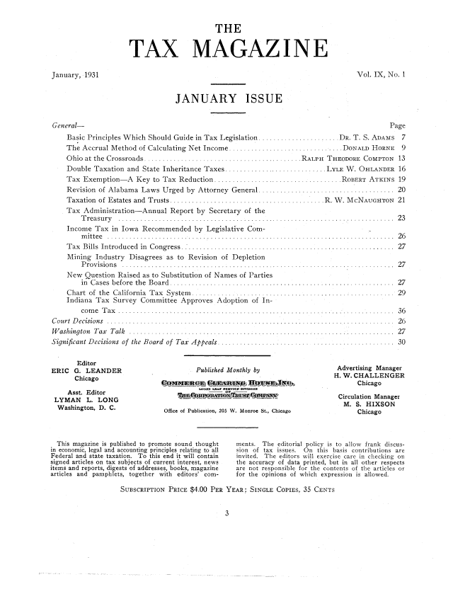 handle is hein.journals/taxtm9 and id is 1 raw text is: THE
TAX MAGAZ I N E

January, 1931

Vol. IX, No. 1

JANUARY ISSUE

General-
Basic Principles Which Should Guide in Tax Legislation .......
The Accrual Method of Calculating Net Income ...............
O hio  at  the  C rossroads  ......................................
Double Taxation and State Inheritance Taxes ................
Tax Exemption   A Key to Tax Reduction ...................
Revision of Alabama Laws Urged by Attorney General .......
Taxation  of  Estates  and  Trusts ...............................
Tax Administration-Annual Report by Secretary of the
T rea su ry   . . . . . . . .. . . . . .. .. . . . . . . .. .. .. . . . . . . .. .. . .... .
Income Tax in Iowa Recommended by Legislative Com-
m itte e  . . . . . . . . . . . . . . . . . . . . . . . . . . . . . . . . . . . . . . . . . . . . . . . .
Tax Bills Introduced in Congress ................
Mining Industry Disagrees as to Revision of Depletion
P ro v isio n s  . . . .. . . . .. . . . . . . . .. . . .. . . .. .. . . . . . . .. . . . .. . .
New Question Raised as to Substitution of Names of Parties
in  Cases  before  the  Board  .. ...........................
Chart  of  the  California  Tax  System  .......................
Indiana Tax Survey Committee Approves Adoption of In-
co m e  T ax   . . . . . . .. .. . . . . . . .. . . .. . . . . . . . . .. .. .. .. . . ... .
C ou rt  D ecision s  ............. .......... ........ .. ...... ........ .
W ashington  Tax  T alk  ..........................................
Significant Decisions of the Board of Tax Appeals .................

Editor
ERIC G. LEANDER
Chicago
Asst. Editor
LYMAN L. LONG
Washington, D. C.

Published Monthly by
WOSE LEAP SERVICE DMSIO
Office of Publication, 205 W. Monroe St., Chica

Page
............... DR. T. S. ADAMS  7
............ .... DONALD  HORNE  9
..... RALPH THEODORE COMPTON 13
.......... LYLE W. OHLANDER 16
................ ROBERT  ATKINS  19
. . . . . . . . . . . . . . . . . . .. . . . . . . . . . .  2 0
........... R. W. McNAUGHTON 21

. . . . . . . . . . . . . . . . . . . . . . . . . . . . . .  2 3
... . . . . . . . . . . . . . . . . . . . . . . . . . . .  2 6
. . . . . . . . . . . . . . . . . . . . . . . . . . . . . .  2 7
.... . . . . . . . . . . . . . .  2 7
. . . . . . . . . . . . . . . . . . . . . . . . . . . . . .  2 7
. . . . . . . . . . . .  2 9
. . . . . . . .... . . . . . . . . . . . . . . .  3 6
. . . . . .I . . . . . . . . . . . . . . . . . . . . . . . .  2 6
. . . . . . . . . . . . . . . . . . . . . . . . . . . . .   2 7
.. . .. . . . . . . . . . . . . . . . . . . .  3 0
Advertising Manager
H. W. CHALLENGER
Chicago
Circulation Manager
M. S. HIXSON
go                  Chicago

This magazine is published to promote sound thought
in economic, legal and accounting principles relating to all
Federal and state taxation. To this end it will contain
signed articles on tax subjects of current interest, news
items and reports, digests of addresses, books, magazine
articles and pamphlets, together with editors' corn-
SUBSCRIPTION PRICE $4.00 PER

ments. The editorial policy is to allow frank discus-
sion of tax issues. On this basis contributions are
invited. The editors will exercise care in checking on
the accuracy of data printed, but in all other respects
are not responsible for the contents of the articles or
for the opinions of which expression is allowed.
YEAR: SINGLE COPIES. 35 CENTS


