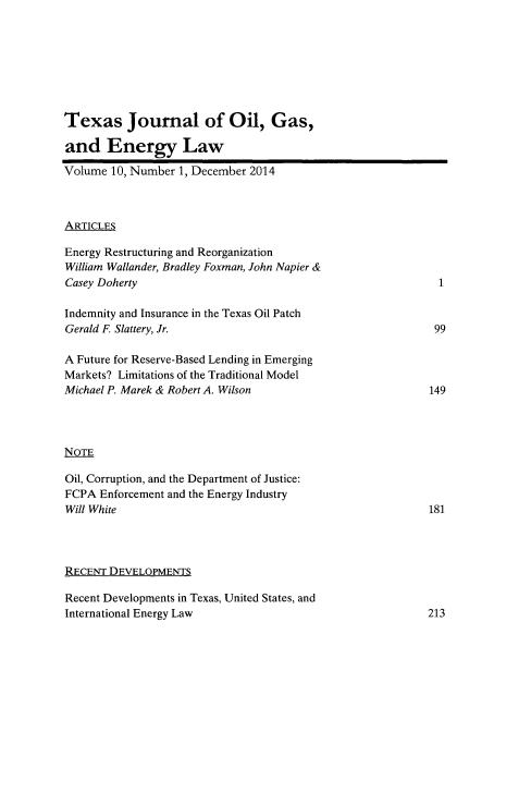 handle is hein.journals/texjogel10 and id is 1 raw text is: 








Texas Journal of Oil, Gas,

and Energy Law


Volume  10, Number 1, December 2014



ARTICLES

Energy Restructuring and Reorganization
William Wallander, Bradley Foxman, John Napier &
Casey Doherty

Indemnity and Insurance in the Texas Oil Patch
Gerald F Slattery, Jr.

A Future for Reserve-Based Lending in Emerging
Markets? Limitations of the Traditional Model
Michael P. Marek & Robert A. Wilson




NOTE

Oil, Corruption, and the Department of Justice:
FCPA  Enforcement and the Energy Industry
Will White


RECENT DEVELOPMENTS

Recent Developments in Texas, United States, and
International Energy Law


1


99


149


181


213


