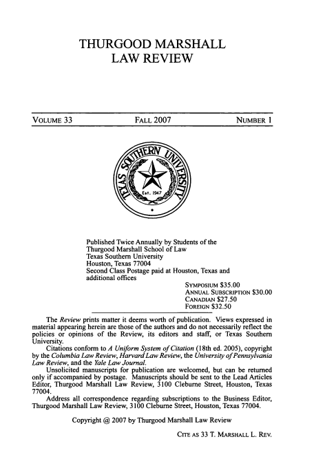 handle is hein.journals/thurlr33 and id is 1 raw text is: THURGOOD MARSHALL
LAW REVIEW

VOLUME 33                 FALL 2007                NUMBER 1

Published Twice Annually by Students of the
Thurgood Marshall School of Law
Texas Southern University
Houston, Texas 77004
Second Class Postage paid at Houston, Texas and
additional offices
SYMPOsIuM $35.00
ANNUAL SUBSCRIPTION $30.00
CANADIAN $27.50
FOREIGN $32.50
The Review prints matter it deems worth of publication. Views expressed in
material appearing herein are those of the authors and do not necessarily reflect the
policies or opinions of the Review, its editors and staff, or Texas Southern
University.
Citations conform to A Uniform System of Citation (18th ed. 2005), copyright
by the Columbia Law Review, Harvard Law Review, the University of Pennsylvania
Law Review, and the Yale Law Journal.
Unsolicited manuscripts for publication are welcomed, but can be returned
only if accompanied by postage. Manuscripts should be sent to the Lead Articles
Editor, Thurgood Marshall Law Review, 3100 Cleburne Street, Houston, Texas
77004.
Address all correspondence regarding subscriptions to the Business Editor,
Thurgood Marshall Law Review, 3100 Cleburne Street, Houston, Texas 77004.
Copyright @ 2007 by Thurgood Marshall Law Review
CITE AS 33 T. MARSHALL L. REv.


